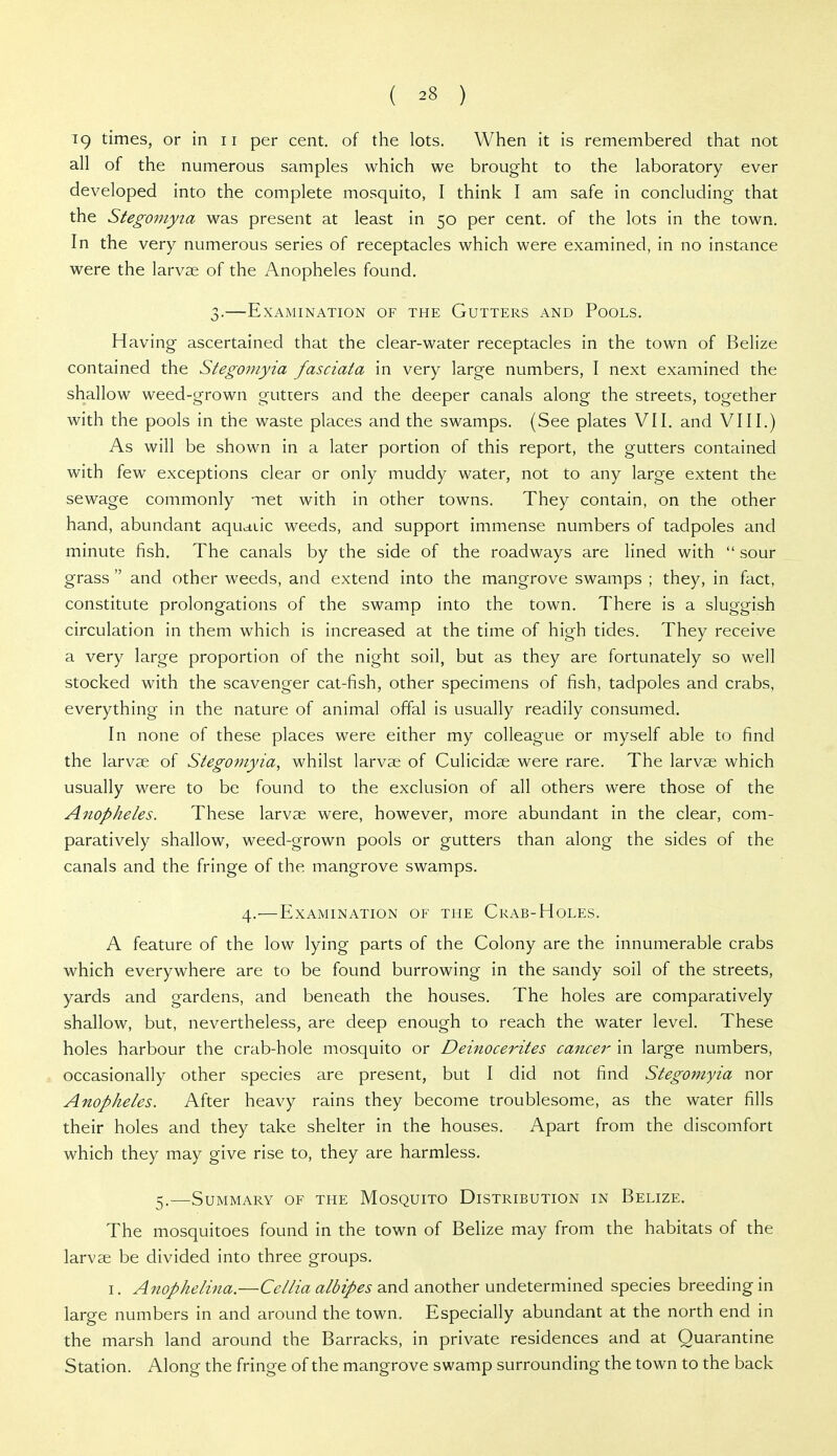 19 times, or in ii per cent, of the lots. When it is remembered that not all of the numerous samples which we brought to the laboratory ever developed into the complete mosquito, I think I am safe in concluding that the Stegomyta was present at least in 50 per cent, of the lots in the town. In the very numerous series of receptacles which were examined, in no instance were the larvae of the Anopheles found. 3.—Examination of the Gutters and Pools. Having ascertained that the clear-water receptacles in the town of Belize contained the Stegomyia fasciata in very large numbers, I next examined the shallow weed-grown gutters and the deeper canals along the streets, together with the pools in the waste places and the swamps. (See plates VII. and VIII.) As will be shown in a later portion of this report, the gutters contained with few exceptions clear or only muddy water, not to any large extent the sewage commonly met with in other towns. They contain, on the other hand, abundant aquatic weeds, and support immense numbers of tadpoles and minute fish. The canals by the side of the roadways are lined with  sour grass  and other weeds, and extend into the mangrove swamps ; they, in fact, constitute prolongations of the swamp into the town. There is a sluggish circulation in them which is increased at the time of high tides. They receive a very large proportion of the night soil, but as they are fortunately so well stocked with the scavenger cat-fish, other specimens of fish, tadpoles and crabs, everything in the nature of animal offal is usually readily consumed. In none of these places were either my colleague or myself able to find the larvae of Stegomyia, whilst larvae of Culicidae were rare. The larvae which usually were to be found to the exclusion of all others were those of the Anopheles. These larvae were, however, more abundant in the clear, com- paratively shallow, weed-grown pools or gutters than along the sides of the canals and the fringe of the mangrove swamps. 4.—Examination of the Crab-Holes. A feature of the low lying parts of the Colony are the innumerable crabs which everywhere are to be found burrowing in the sandy soil of the streets, yards and gardens, and beneath the houses. The holes are comparatively shallow, but, nevertheless, are deep enough to reach the water level. These holes harbour the crab-hole mosquito or Deinocerites cancer in large numbers, occasionally other species are present, but I did not find Stegomyia nor Anopheles. After heavy rains they become troublesome, as the water fills their holes and they take shelter in the houses. Apart from the discomfort which they may give rise to, they are harmless. 5.—Summary of the Mosquito Distribution in Belize. The mosquitoes found in the town of Belize may from the habitats of the larvae be divided into three groups. I. Anophelina.—Cellia albipes and another undetermined species breeding in large numbers in and around the town. Especially abundant at the north end in the marsh land around the Barracks, in private residences and at Quarantine Station. Along the fringe of the mangrove swamp surrounding the town to the back