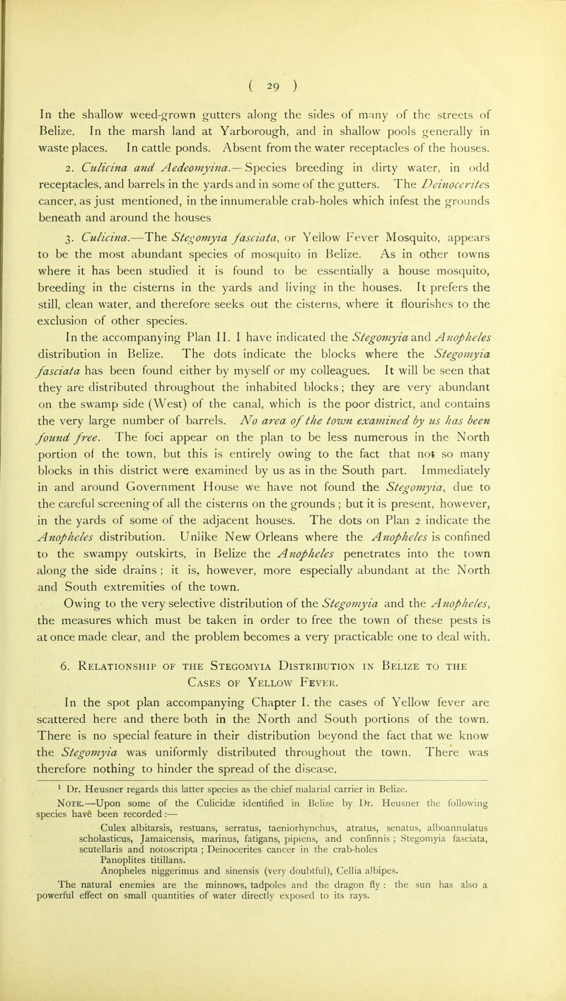In the shallow weed-grown gutters along the sides of many of the streets of Belize. In the marsh land at Yarborough, and in shallow pools generally in waste places. In cattle ponds. Absent from the water receptacles of the houses. 2. Culicina and Aedeomyina.— Species breeding in dirty water, in odd receptacles, and barrels in the yards and in some of the gutters. The Deinocerites cancer, as just mentioned, in the innumerable crab-holes which infest the grounds beneath and around the houses 3. Culicina.—The Stegomyia fasciata, or Yellow Fever Mosquito, appears to be the most abundant species of mosquito in Belize. As in other towns where it has been studied it is found to be essentially a house mosquito, breeding in the cisterns in the yards and living in the houses. It prefers the still, clean water, and therefore seeks out the cisterns, where it flourishes to the exclusion of other species. In the accompanying Plan II. I have indicated the Stegomyia 2.nd^ Anopheles distribution in Belize. The dots indicate the blocks where the Stegomyia fascial a has been found either by myself or my colleagues. It will be seen that they are distributed throughout the inhabited blocks; they are very abundant on the swamp side (West) of the canal, which is the poor district, and contains the very large number of barrels. No area of the town examined by us has been fottnd free. The foci appear on the plan to be less numerous in the North portion of the town, but this is entirely owing to the fact that not so many blocks in this district were examined by us as in the South part. Immediately in and around Government House we have not found the Stegomyia, due to the careful screening of all the cisterns on the grounds ; but it is present, however, in the yards of some of the adjacent houses. The dots on Plan 2 indicate the Anopheles distribution. Unlike New Orleans where the Anopheles is confined to the swampy outskirts, in Belize the Anopheles penetrates into the town along the side drains ; it is, however, more especially abundant at the North and South extremities of the town. Owing to the very selective distribution of the Stegomyia and the Anopheles, the measures which must be taken in order to free the town of these pests is at once made clear, and the problem becomes a very practicable one to deal with. 6. Relationship of the Stegomyia Distribution in Belize to the Cases of Yellow Fever. In the spot plan accompanying Chapter I. the cases of Yellow fever are scattered here and there both in the North and South portions of the town. There is no special feature in their distribution beyond the fact that we know the Stegomyia was uniformly distributed throughout the town. There was therefore nothing to hinder the spread of the disease. ^ Dr. Heusner regards this latter species as the chief malarial carrier in Belize. Note.—Upon some of the Culicidse identified in Belize by Dr. Heusner the following species have been recorded:— Culex albitarsis, restuans, serratus, taeniorhynchus, atratus, senatus, alboannulatus scholasticus, Jamaicensis, marinus, fatigans, pipiens, and confinnis; Stegomyia fasciata, scutellaris and notoscripta ; Deinocerites cancer in the crab-holes Panoplites titillans. Anopheles niggerimus and sinensis (very doubtful), Cellia albipes. The natural enemies are the minnows, tadpoles and the dragon fly : the sun has also a powerful effect on small quantities of water directly exposed to its rays.