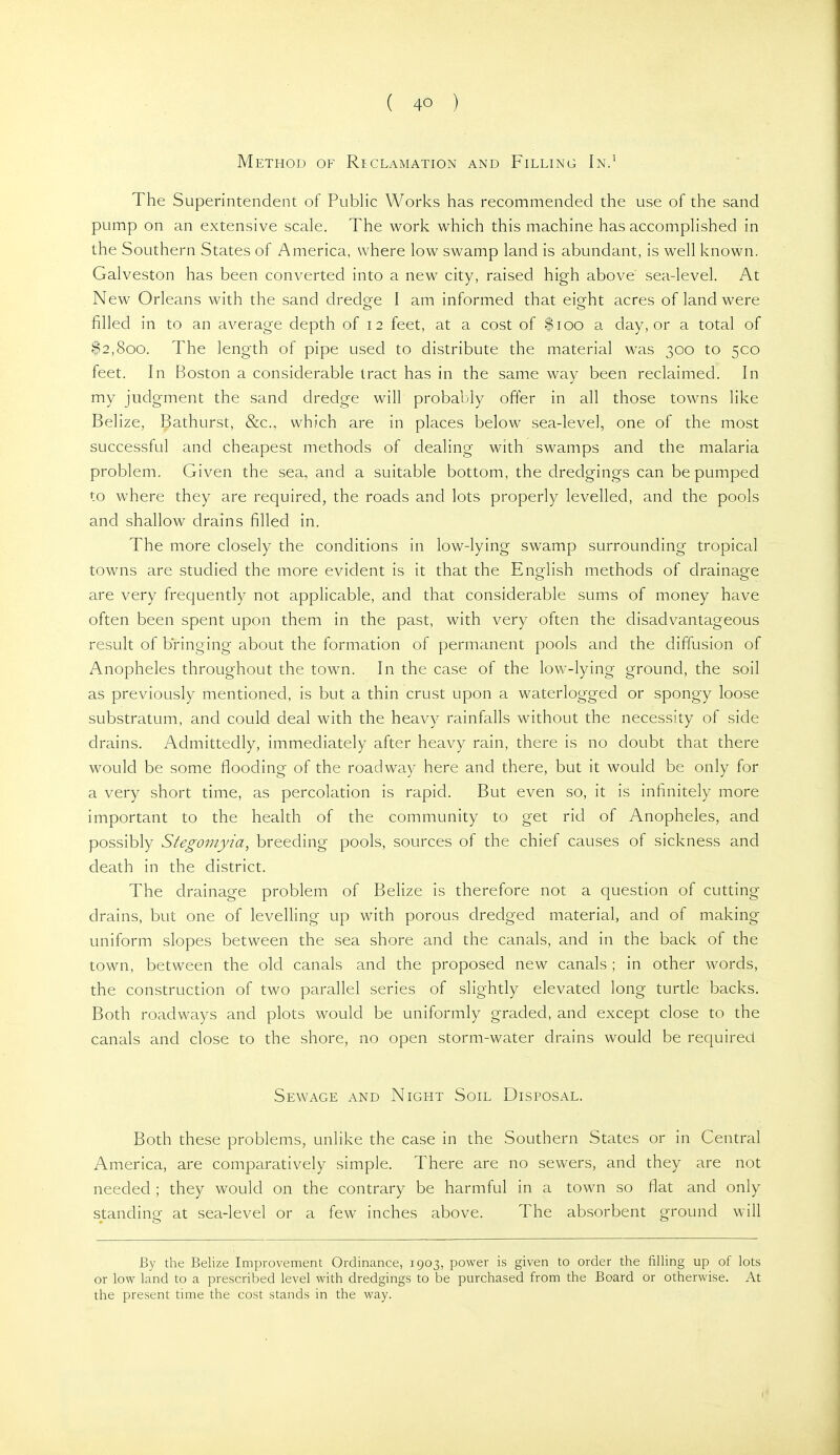 Method of Reclamation and Filling In.^ The Superintendent of Public Works has recommended the use of the sand pump on an extensive scale. The work which this machine has accomplished in the Southern States of America, where low swamp land is abundant, is well known. Galveston has been converted into a new city, raised high above sea-level. At New Orleans with the sand dredre I am informed that eio-ht acres of land were o o filled in to an average depth of 12 feet, at a cost of $100 a day, or a total of $2,800. The length of pipe used to distribute the material was 300 to 500 feet. In Boston a considerable tract has in the same way been reclaimed. In my judgment the sand dredge will probably offer in all those towns like Belize, Bathurst, &c.. which are in places below sea-level, one of the most successful and cheapest methods of dealing with swamps and the malaria problem. Given the sea, and a suitable bottom, the dredgings can be pumped to where they are required, the roads and lots properly levelled, and the pools and shallow drains filled in. The more closely the conditions in low-lying swamp surrounding tropical towns are studied the more evident is it that the English methods of clrainaoe are very frequently not applicable, and that considerable sums of money have often been spent upon them in the past, with very often the disadvantageous result of bringing about the formation of permanent pools and the diffusion of Anopheles throughout the town. In the case of the low-lying ground, the soil as previously mentioned, is but a thin crust upon a waterlogged or spongy loose substratum, and could deal with the heavy rainfalls without the necessity of side drains. Admittedly, immediately after heavy rain, there is no doubt that there would be some flooding of the roadway here and there, but it would be only for a very short time, as percolation is rapid. But even so, it is infinitely more important to the health of the community to get rid of Anopheles, and possibly Stegomyia, breeding pools, sources of the chief causes of sickness and death in the district. The drainage problem of Belize is therefore not a question of cutting drains, but one of levelling up with porous dredged material, and of making- uniform slopes between the sea shore and the canals, and in the back of the town, between the old canals and the proposed new canals ; in other words, the construction of two parallel series of slightly elevated long turtle backs. Both roadways and plots would be uniformly graded, and except close to the canals and close to the shore, no open storm-water drains would be required Sewage and Night Soil Disposal. Both these problems, unlike the case in the Southern States or in Central America, are comparatively simple. There are no sewers, and they are not needed ; they would on the contrary be harmful in a town so flat and only standing at sea-level or a few inches above. The absorbent ground will By the Belize Improvement Ordinance, 1903, power is given to order the filling up of lots or low land to a prescribed level with dredgings to be purchased from the Board or otherwise. At the present time the cost stands in the way.