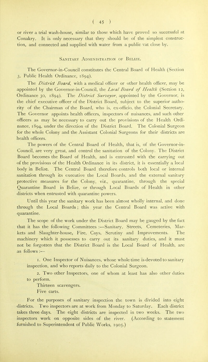 or river a trial wash-house, similar to those which have proved so successful at Conakry. It is only necessary that they should be of the simplest construc- tion, and connected and supplied with water from a public vat close by. Sanitary Administration of Belize. The Governor-in-Council constitutes the Central Board of Health (Section 3, Public Health Ordinance, 1894). The DistiHct Board, with a medical officer or other health officer, may be appointed by the Governor-in-Council, the Local Board of Health (Section 12, Ordinance 30, 1894). The District Surveyor, appointed by the Governor, is the chief executive officer of the District Board, subject to the superior autho- rity of the Chairman of the Board, who is, ex-officio, the Colonial Secretary. The Governor appoints health officers, inspectors of nuisances, and such other officers as may be necessary to carry out the provisions of the Health Ordi- nance, 1894, under the direction of the District Board. The Colonial Surgeon for the whole Colony and the Assistant Colonial Surgeons for their districts are health officers. The powers of the Central Board of Health, that is, of the Governor-in- Council, are very great, and control the sanitation of the Colony. The District Board becomes the Board of Health, and is entrusted with the carrying out of the provisions of the Health Ordinance in its district, it is essentially a local body in Belize. The Central Board therefore controls both local or internal sanitation through its executive the Local Boards, and the external sanitary protective measures for the Colony, viz., quarantine, through the special Quarantine Board in Belize, or through Local Boards of Health in other districts when entrusted with quarantine powers. Until this year the sanitary work has been almost wholly internal, and done through the Local Boards ; this year the Central Board was active with quarantine. The scope of the work under the District Board may be gauged by the fact that it has the following Committees :—Sanitary, Streets, Cemeteries, Mar- kets and Slaughter-house, Fire, Cays, Scrutiny and Improvements. The machinery which it possesses to carry out its sanitary duties, and it must not be forgotten that the District Board is the Local Board of Health, are as follows :— 1. One Inspector of Nuisances, whose whole time is devoted to sanitary inspection, and who reports daily to the Colonial Surgeon. 2. Two other Inspectors, one of whom at least has also other duties to perform. Thirteen scavengers. Five carts. For the purposes of sanitary inspection the town is divided into eight •districts. Two inspectors are at work from Monday to Saturday. Each district takes three days. The eight districts are inspected in two weeks. The two inspectors work on opposite sides of the river. (According to statement -furnished to Superintendent of Public Works, 1905.)