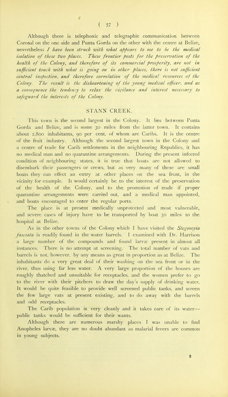 Although there is telephonic and telegraphic communication between Corosal on the one side and Punta Gorda on the other with the centre at Belize, nevertheless / have been struck with what appears to me to be the medical isolation of these two places. These frontier posts for the preservation of the health of the Colony, and therefore of its commercial prosperity, are not in sufficient touch with what is going on in other places, there is not suffcient central inspection, and therefore correlation of the medical resources of the Colony. The result is the disheartening of the young medical officer, and as a consequence the tendency to relax the vigilance and interest necessary to safeguard the interests of the Colony. STANN CREEK. This town is the second largest in the Colony. It lies between Punta Gorda and Belize, and is some 30 miles from the latter town. It contains about 2,800 inhabitants, 90 per cent, of whom are Caribs. It is the centre of the fruit industry. Although the second largest town in the Colony and a centre of trade for Carib settlements in the neighbouring Republics, it has no medical man and no quarantine arrangements. During the present infected condition of neighbouring states, it is true that boats are not allowed to disembark their passengers or crews, but as very many of these are small boats they can effect an entry at other places on the sea front, in the vicinity for example. Il would certainly be to the interest of the preservation of the health of the Colony, and to the promotion of trade if proper quarantine arrangements were carried out, and a medical man appointed, and boats encouraged to enter the regular ports. The place is at present medically unprotected and most vulnerable, and severe cases of injury have to be transported by boat 30 miles to the hospital at Belize. As in the other towns of the Colony which I have visited the Stegomyia fasciata is readily found in the water barrels. I examined with Dr. Harrison a large number of the compounds and found larva; present in almost all instances. There is no attempt at screening. The total number of vats and barrels is not, however, by any means as great in proportion as at Belize. The inhabitants do a very great deal of their washing on the sea front or in the river, thus using far less water. A very large proportion of the houses are roughly thatched and unsuitable for receptacles, and the women prefer to go to the river with their pitchers to draw the day's supply of drinking water. It would be quite feasible to provide well screened public tanks, and screen the few large vats at present existing, and to do away with the barrels and odd receptacles. The Carib population is very cleanly and it takes care of its water— public tanks would be sufficient for their wants. Although there are numerous marshy places I was unable to find Anopheles larvae, they are no doubt abundant as malarial fevers are common in young subjects. 8