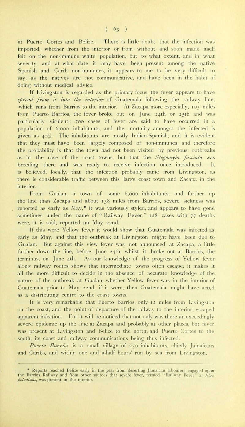 at Puerto Cortes and Belize. There is little doubt that the infection was imported, whether from the interior or from without, and soon made itself felt on the non-immune white population, but to what extent, and in what severity, and at what date it may have been present among the native Spanish and Carib non-immunes, it appears to me to be very difficult to say, as the natives are not communicative, and have been in the habit of doing without medical advice. If Livingston is regarded as the primary focus, the fever appears to have spread from it into the interior of Guatemala following the railway line, which runs from Barrios to the interior. At Zacapa more especially, 103 miles from Puerto Barrios, the fever broke out on June 24th or 25th and was particularly virulent; 700 cases of fever are said to have occurred in a population of 6,000 inhabitants, and the mortality amongst the infected is given as 40%. The inhabitants are mostly Indian-Spanish, and it is evident that they must have been largely composed of non-immunes, and therefore the probability is that the town had not been visited by previous outbreaks as in the case of the coast towns, but that the Stegomyia fasciata was breeding there and was ready to receive infection once introduced. It is believed, locally, that the infection probably came from Livingston, as there is considerable traffic between this large coast town and Zacapa in the interior. From Gualan, a town of some 6,000 inhabitants, and further up the line than Zacapa and about 138 miles from Barrios, severe sickness was ^ reported as early as May,* it was variously styled, and appears to have gone sometimes under the name of Railway Fever, 128 cases with 77 deaths were, it is said, reported on May 22nd. If this were Yellow fever it would show that Guatemala was infected as early as May, and that the outbreak at Livingston might have been due to Gualan. But against this view fever was not announced at Zacapa, a little farther down the line, before June 24th, whilst it broke out at Barrios, the terminus, on June 4th. As our knowledge of the progress of Yellow fever along railway routes shows that intermediate towns often escape, it makes it all the more difficult to decide in the absence of accurate knowledge of the nature of the outbreak at Gualan, whether Yellow fever was in the interior of Guatemala prior to May 22nd, if it were, then Guatemala might have acted as a distributing centre to the coast towns. It is very remarkable that Puerto Barrios, only 12 miles from Livingston on the coast, and the point of departure of the railway to the interior, escaped apparent infection. For it will be noticed that not only was there an exceedingly severe epidemic up the line at Zacapa and probably at other places, but fever was present at Livingston and Belize to the north, and Puerto Cortes to the south, its coast and railway communications being thus infected. Puerto Barrios is a small village of 250 inhabitants, chiefly Jamaicans and Caribs, and within one and a-half hours' run by sea from Livingston. * Reports reached Belize early in the year from deserting Jamaican labourers engaged upon the Barrios Railway and from other sources that severe fever, termed  Railway Fever  or febre poludismo, was present in the interior.