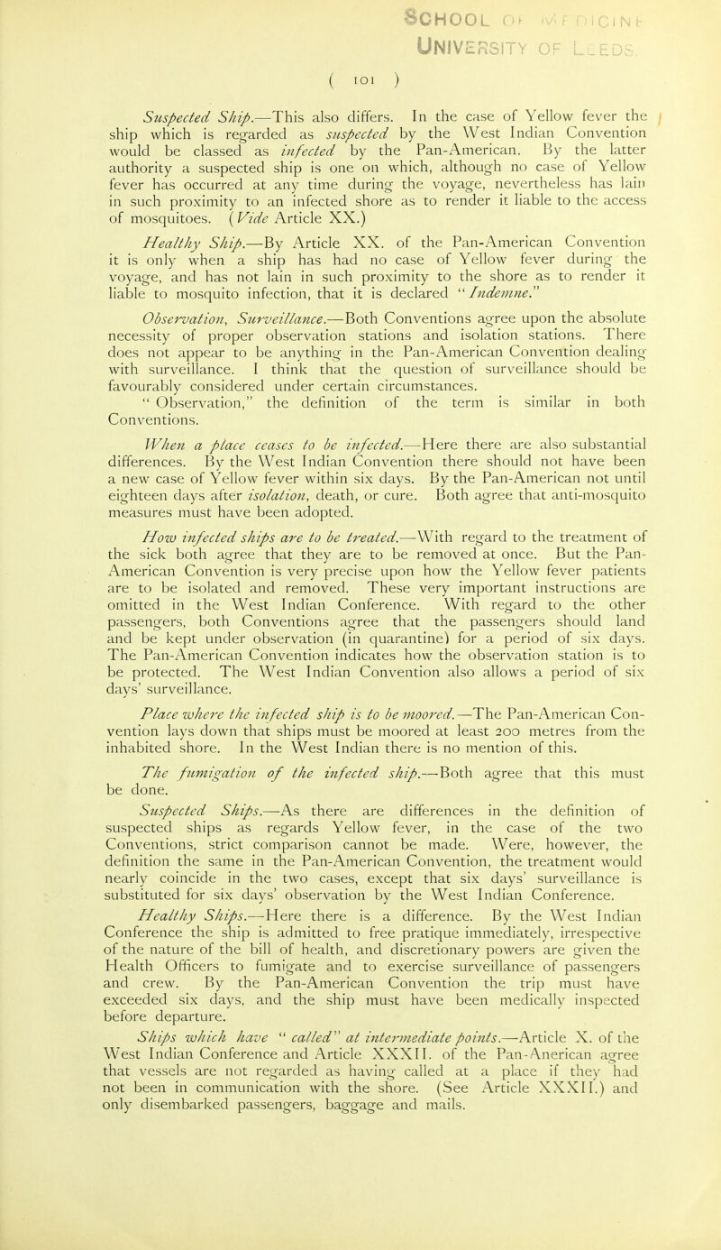 School .-jicins- UNIVERSITY of LuEDS. ( TOl ) Sttspected Ship.—This also differs. In the case of Yellow fever the / ship which is regarded as suspected by the West Indian Convention would be classed as infected by the Pan-American. By the latter authority a suspected ship is one on which, although no case of Yellow fever has occurred at any time during the voyage, nevertheless has lain in such proximity to an infected shore as to render it liable to the access of mosquitoes. (Vide Article XX.) Healthy Ship.—By Article XX. of the Pan-American Convention it is only when a ship has had no case of Yellow fever during the voyage, and has not lain in such proximity to the shore as to render it liable to mosquito infection, that it is declared Indemne. Observation, Surveillance.—Both Conventions agree upon the absolute necessity of proper observation stations and isolation stations. There does not appear to be anything in the Pan-American Convention dealing with surveillance. I think that the question of surveillance should be favourably considered under certain circumstances.  Observation, the definition of the term is similar in both Conventions. When a place ceases to be infected.—Here there are also substantial differences. By the West Indian Convention there should not have been a new case of Yellow fever within six days. By the Pan-American not until eighteen days after isolation, death, or cure. Both agree that anti-mosquito measures must have been adopted. How infected ships are to be treated.—With regard to the treatment of the sick both agree that they are to be removed at once. But the Pan- American Convention is very precise upon how the Yellow fever patients are to be isolated and removed. These very important instructions are omitted in the West Indian Conference. With regard to the other passengers, both Conventions agree that the passengers should land and be kept under observation (in quarantine) for a period of six days. The Pan-American Convention indicates how the observation station is to be protected. The West Indian Convention also allows a period of six days' surveillance. Place where the infected ship is to be moored.—The Pan-American Con- vention lays down that ships must be moored at least 200 metres from the inhabited shore. In the West Indian there is no mention of this. The ftmigation of the infected ship.—'Both agree that this must be done. Suspected Ships.—As there are differences in the definition of suspected ships as regards Yellow fever, in the case of the two Conventions, strict comparison cannot be made. Were, however, the definition the same in the Pan-American Convention, the treatment would nearly coincide in the two cases, except that six days' surveillance is substituted for six days' observation by the West Indian Conference. Healthy Ships.—Here there is a difference. By the West Indian Conference the ship is admitted to free pratique immediately, irrespective of the nature of the bill of health, and discretionary powers are given the Health Officers to fumigate and to exercise surveillance of passengers and crew. By the Pan-American Convention the trip must have exceeded six days, and the ship must have been medically inspected before departure. Ships which have  called' at intermediate points.—hrtlcle: X. of the West Indian Conference and Article XXXII. of the Pan-Anerican agree that vessels are not regarded as having called at a place if they had not been in communication with the shore. (See Article XXXII.) and only disembarked passengers, baggage and mails.