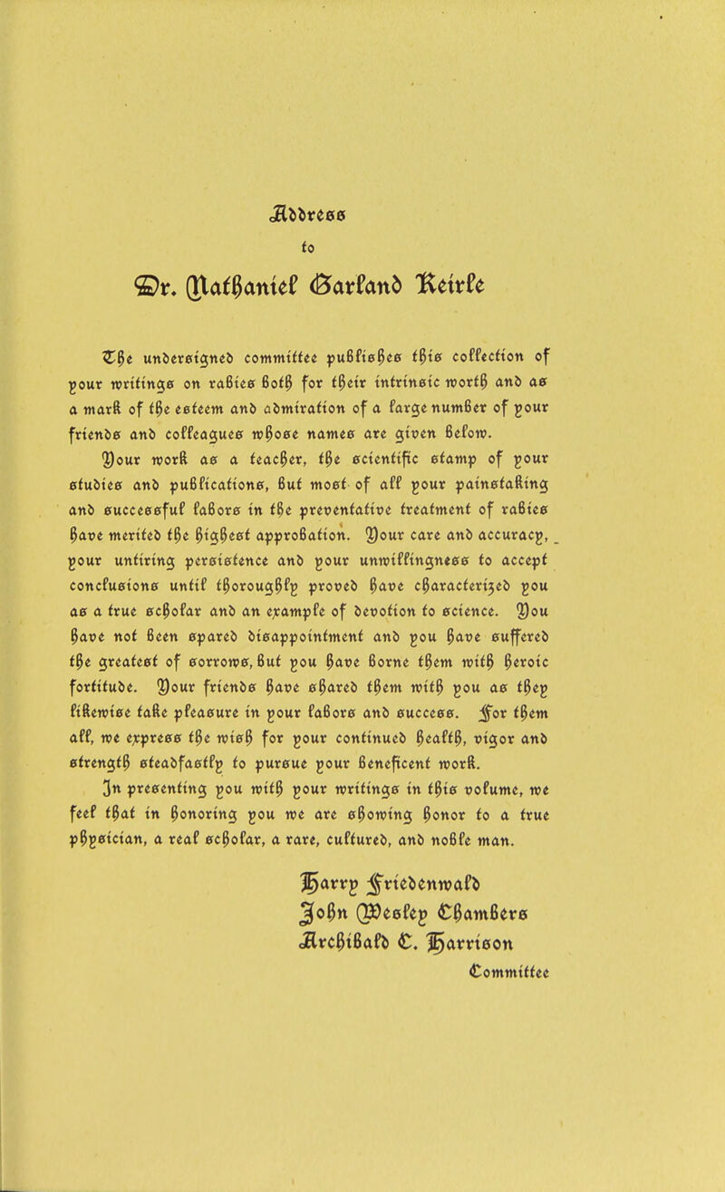 to unaeretgneJi commitUt pufifte^ee t^ie codedion of gout wttttnge on rafitee 6o(^ for t^etr tnttmetc wort^ anb a warft of t^e eetem an5 abintrafton of a farge numBcr of jour ftknle anb coffeaguee n^oet natnee ate gttjen Befow. ®our TOOtft ae a. Uac^tx, t^t ecuntific etamp of jour etuike ani puiUcattone, 6uf moet of aff jour patn^tafttng an& 0uccee0fuf faBora tn i^e preveniaitve ivtatmtnt of raBtee ^<xt>e mertieb t9)t. ^tg^eef ajjf roBaiton. I^our care anb accuracy, jour uttttrmg peretefence anb jout unwtfftngneeef fo acce^jt cottcfu0tone untit i^oroug^fj ptotieb i^avt c^avadeti^ti) jou a0 a true ec^ofar anb an «;eatttpfe of bewotton to ecunu, 2)ou ^aue not Been Cfiareb btcappotnfntent anb jou ^avt 0uffereb t^t Qxiattet of 0orron'0, Buf jou ^ave Borne t^em n>ti^ ^erotc fortttube. 2)our frtenb0 ^avt 0^areb f^ent wit^ jou ae t^ej ftften?t0e iafte pfea0ure tn jour fa6or0 anb 0ucce00. ;^or t^em aff, we e;e^re00 t^t voie?) for jour conHnueb ^eaft^, vigor anb 0frengt^ 0ieabfa0ffj to f»ur0ue jour Beneficent worft. 3n pre0enttng jou mt^ jour wrtHng0 tn t^t0 uofunte, we feef t^cit tn honoring jou we are ©Rowing ^onor to a true p5j0tctan, a reaf 0c^ofar, a rare, cuftureb, anb noBfe man. Cotnitttffee