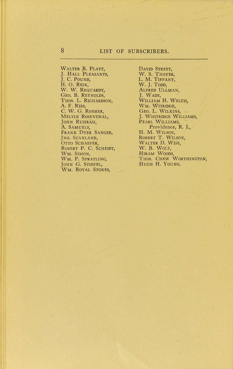 Walter B. Platt, J. Hall Pleasants, J. C. Pound, H. O. Reik, W. W. Requardt, Geo. B. Reynolds, Thos. L. Richardson, A. F. RiES, C. W. G. ROHRER, Melvin Rosenthal, John Ruhrah, A. Samuels, Frank Dyer Sanger, Jno. ScanlanDj Otto Schaefer, Robert P. C. Scheidt, Wm. Simon, Wm. p. Spratling, John G. Stiefel, Wm. Royal Stokes, David Street, W. S. Thayer, L. M. Tiffany, W. J. Todd, Alfred Ullman, J. Wade, William H. Welch, Wm. Witridge, Geo. L. Wilkins, J. Whitridge Williams, Pearl Williams, Providence, R. I., H. M. Wilson, Robert T. Wilson, Walter D. Wise, W. B. Wolf, Hiram Woods, Thos. Chew Worthington, Hugh H. Young.