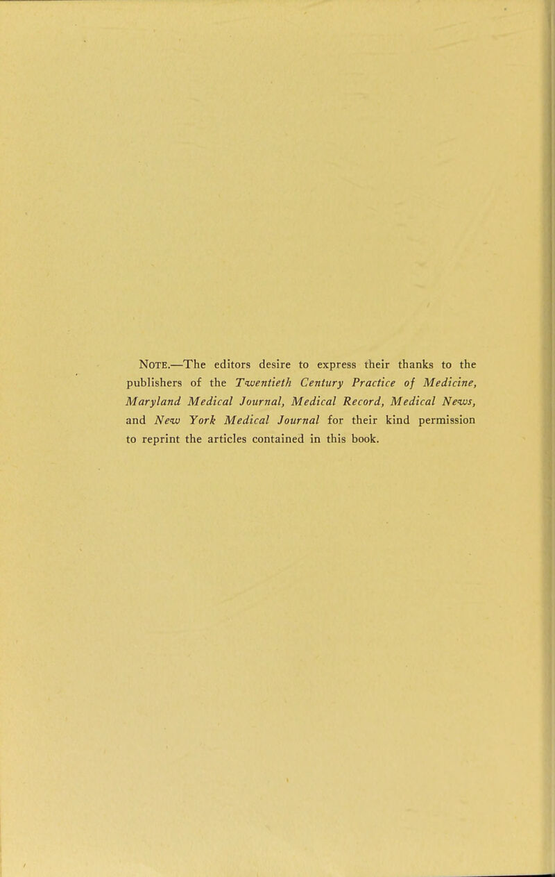 Note.—The editors desire to express their thanks to the publishers of the Tuuentieth Century Practice of Medicine, Maryland Medical Journal, Medical Record, Medical News, and Neiv York Medical Journal for their kind permission to reprint the articles contained in this book.