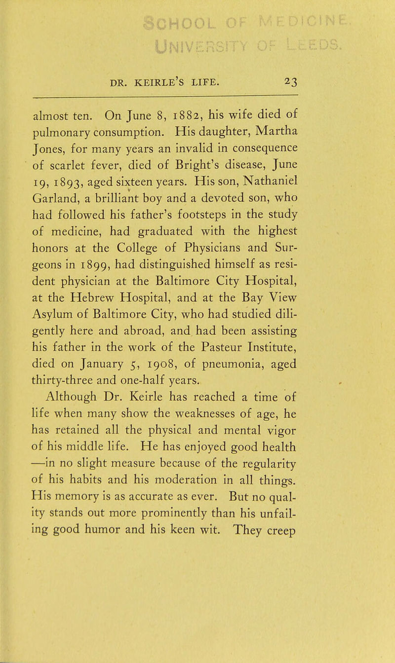 UNiv DR. KEIRLE'S life. 23 almost ten. On June 8, 1882, his wife died of pulmonary consumption. His daughter, Martha Jones, for many years an invalid in consequence of scarlet fever, died of Bright's disease, June 19, 1893, aged sixteen years. His son, Nathaniel Garland, a brilliant boy and a devoted son, who had followed his father's footsteps in the study of medicine, had graduated with the highest honors at the College of Physicians and Sur- geons in 1899, had distinguished himself as resi- dent physician at the Baltimore City Hospital, at the Hebrew Hospital, and at the Bay View Asylum of Baltimore City, who had studied dili- gently here and abroad, and had been assisting his father in the work of the Pasteur Institute, died on January 5, 1908, of pneumonia, aged thirty-three and one-half years. Although Dr. Keirle has reached a time of life when many show the weaknesses of age, he has retained all the physical and mental vigor of his middle life. He has enjoyed good health —in no slight measure because of the regularity of his habits and his moderation in all things. His memory is as accurate as ever. But no qual- ity stands out more prominently than his unfail- ing good humor and his keen wit. They creep