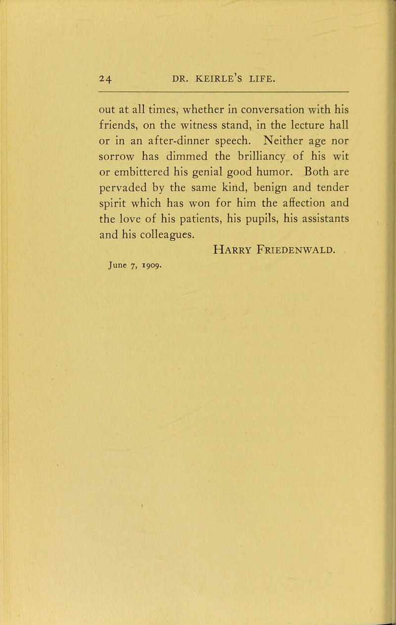 out at all times, whether in conversation with his friends, on the witness stand, in the lecture hall or in an after-dinner speech. Neither age nor sorrow has dimmed the brilliancy of his wit or embittered his genial good humor. Both are pervaded by the same kind, benign and tender spirit which has won for him the affection and the love of his patients, his pupils, his assistants and his colleagues. Harry Friedenwald. . June 7, 1909.