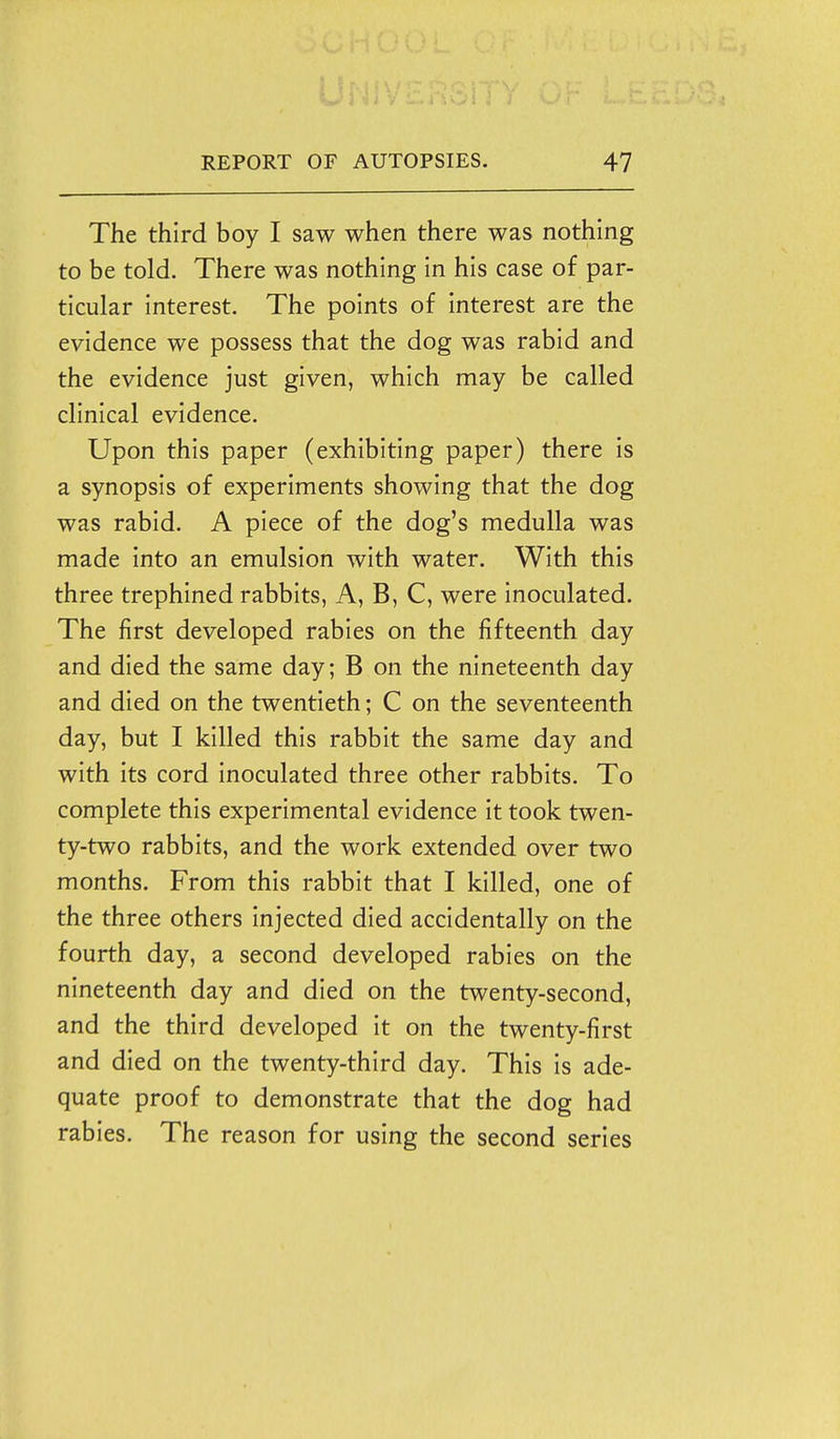 The third boy I saw when there was nothing to be told. There was nothing in his case of par- ticular interest. The points of Interest are the evidence we possess that the dog was rabid and the evidence just given, which may be called clinical evidence. Upon this paper (exhibiting paper) there is a synopsis of experiments showing that the dog was rabid. A piece of the dog's medulla was made into an emulsion with water. With this three trephined rabbits, A, B, C, were inoculated. The first developed rabies on the fifteenth day and died the same day; B on the nineteenth day and died on the twentieth; C on the seventeenth day, but I killed this rabbit the same day and with its cord inoculated three other rabbits. To complete this experimental evidence it took twen- ty-two rabbits, and the work extended over two months. From this rabbit that I killed, one of the three others injected died accidentally on the fourth day, a second developed rabies on the nineteenth day and died on the twenty-second, and the third developed it on the twenty-first and died on the twenty-third day. This is ade- quate proof to demonstrate that the dog had rabies. The reason for using the second series