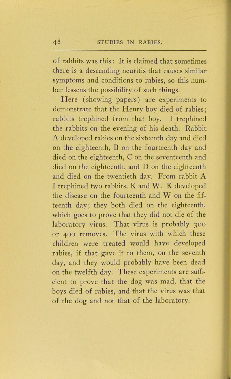 of rabbits was this: It is claimed that sometimes there is a descending neuritis that causes similar symptoms and conditions to rabies, so this num- ber lessens the possibility of such things. Here (showing papers) are experiments to demonstrate that the Henry boy died of rabies; rabbits trephined from that boy. I trephined the rabbits on the evening of his death. Rabbit A developed rabies on the sixteenth day and died on the eighteenth, B on the fourteenth day and died on the eighteenth, C on the seventeenth and died on the eighteenth, and D on the eighteenth and died on the twentieth day. From rabbit A I trephined two rabbits, K and W. K developed the disease on the fourteenth and W on the fif- teenth day; they both died on the eighteenth, which goes to prove that they did not die of the laboratory virus. That virus is probably 300 or 400 removes. The virus with which these children were treated would have developed rabies, if that gave it to them, on the seventh day, and they would probably have been dead on the twelfth day. These experiments are suffi- cient to prove that the dog was mad, that the boys died of rabies, and that the virus was that of the dog and not that of the laboratory.