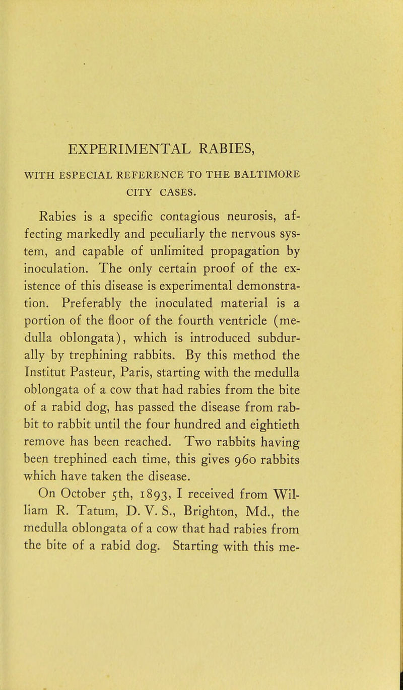 EXPERIMENTAL RABIES, WITH ESPECIAL REFERENCE TO THE BALTIMORE CITY CASES. Rabies is a specific contagious neurosis, af- fecting markedly and peculiarly the nervous sys- tem, and capable of unlimited propagation by inoculation. The only certain proof of the ex- istence of this disease is experimental demonstra- tion. Preferably the inoculated material is a portion of the floor of the fourth ventricle (me- dulla oblongata), which is introduced subdur- ally by trephining rabbits. By this method the Institut Pasteur, Paris, starting with the medulla oblongata of a cow that had rabies from the bite of a rabid dog, has passed the disease from rab- bit to rabbit until the four hundred and eightieth remove has been reached. Two rabbits having been trephined each time, this gives 960 rabbits which have taken the disease. On October 5th, 1893, I received from Wil- liam R. Tatum, D. V. S., Brighton, Md., the medulla oblongata of a cow that had rabies from the bite of a rabid dog. Starting with this me-