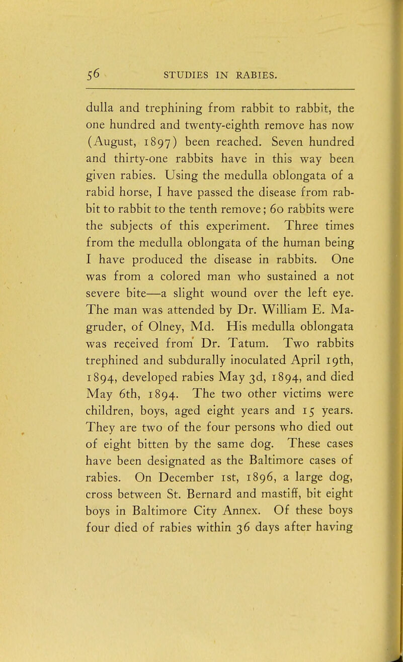 duUa and trephining from rabbit to rabbit, the one hundred and twenty-eighth remove has now (August, 1897) been reached. Seven hundred and thirty-one rabbits have in this way been given rabies. Using the medulla oblongata of a rabid horse, I have passed the disease from rab- bit to rabbit to the tenth remove; 60 rabbits were the subjects of this experiment. Three times from the medulla oblongata of the human being I have produced the disease in rabbits. One was from a colored man who sustained a not severe bite—a slight wound over the left eye. The man was attended by Dr. William E. Ma- gruder, of Olney, Md. His medulla oblongata was received from' Dr. Tatum. Two rabbits trephined and subdurally inoculated April 19th, 1894, developed rabies May 3d, 1894, and died May 6th, 1894. The two other victims were children, boys, aged eight years and 15 years. They are two of the four persons who died out of eight bitten by the same dog. These cases have been designated as the Baltimore cases of rabies. On December ist, 1896, a large dog, cross between St. Bernard and mastiff, bit eight boys in Baltimore City Annex. Of these boys four died of rabies within 36 days after having