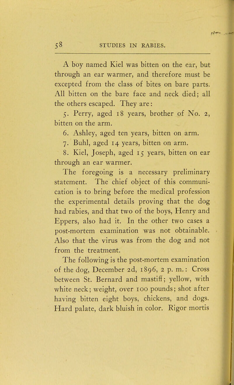 A boy named Kiel was bitten on the ear, but through an ear warmer, and therefore must be excepted from the class of bites on bare parts. All bitten on the bare face and neck died; all the others escaped. They are: 5. Perry, aged 18 years, brother of No. 2, bitten on the arm. 6. Ashley, aged ten years, bitten on arm. 7. Buhl, aged 14 years, bitten on arm. 8. Kiel, Joseph, aged 15 years, bitten on ear through an ear warmer. The foregoing is a necessary preliminary statement. The chief object of this communi- cation is to bring before the medical profession the experimental details proving that the dog had rabies, and that two of the boys, Henry and Eppers, also had it. In the other two cases a post-mortem examination was not obtainable. Also that the virus was from the dog and not from the treatment. The following is the post-mortem examination of the dog, December 2d, 1896, 2 p. m.: Cross between St. Bernard and mastiff; yellow, with white neck; weight, over 100 pounds; shot after having bitten eight boys, chickens, and dogs. Hard palate, dark bluish in color. Rigor mortis