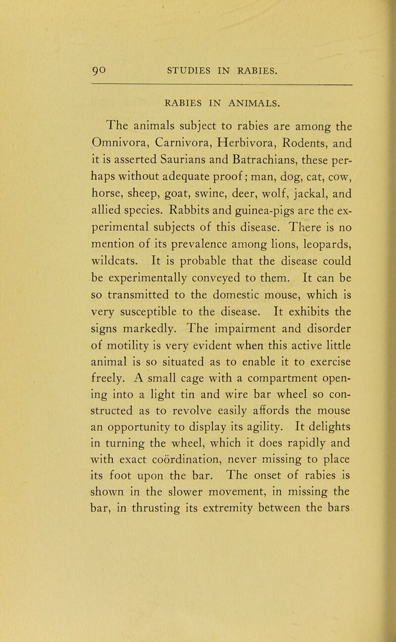 RABIES IN ANIMALS. The animals subject to rabies are among the Omnivora, Carnivora, Herbivora, Rodents, and it is asserted Saurians and Batrachians, these per- haps without adequate proof; man, dog, cat, cow, horse, sheep, goat, swine, deer, wolf, jackal, and allied species. Rabbits and guinea-pigs are the ex- perimental subjects of this disease. There is no mention of its prevalence among lions, leopards, wildcats. It is probable that the disease could be experimentally conveyed to them. It can be so transmitted to the domestic mouse, which is very susceptible to the disease. It exhibits the signs markedly. The impairment and disorder of motility is very evident when this active little animal is so situated as to enable it to exercise freely. A small cage with a compartment open- ing into a light tin and wire bar wheel so con- structed as to revolve easily affords the mouse an opportunity to display its agility. It delights in turning the wheel, which it does rapidly and with exact coordination, never missing to place its foot upon the bar. The onset of rabies is shown in the slower movement, in missing the bar, in thrusting its extremity between the bars