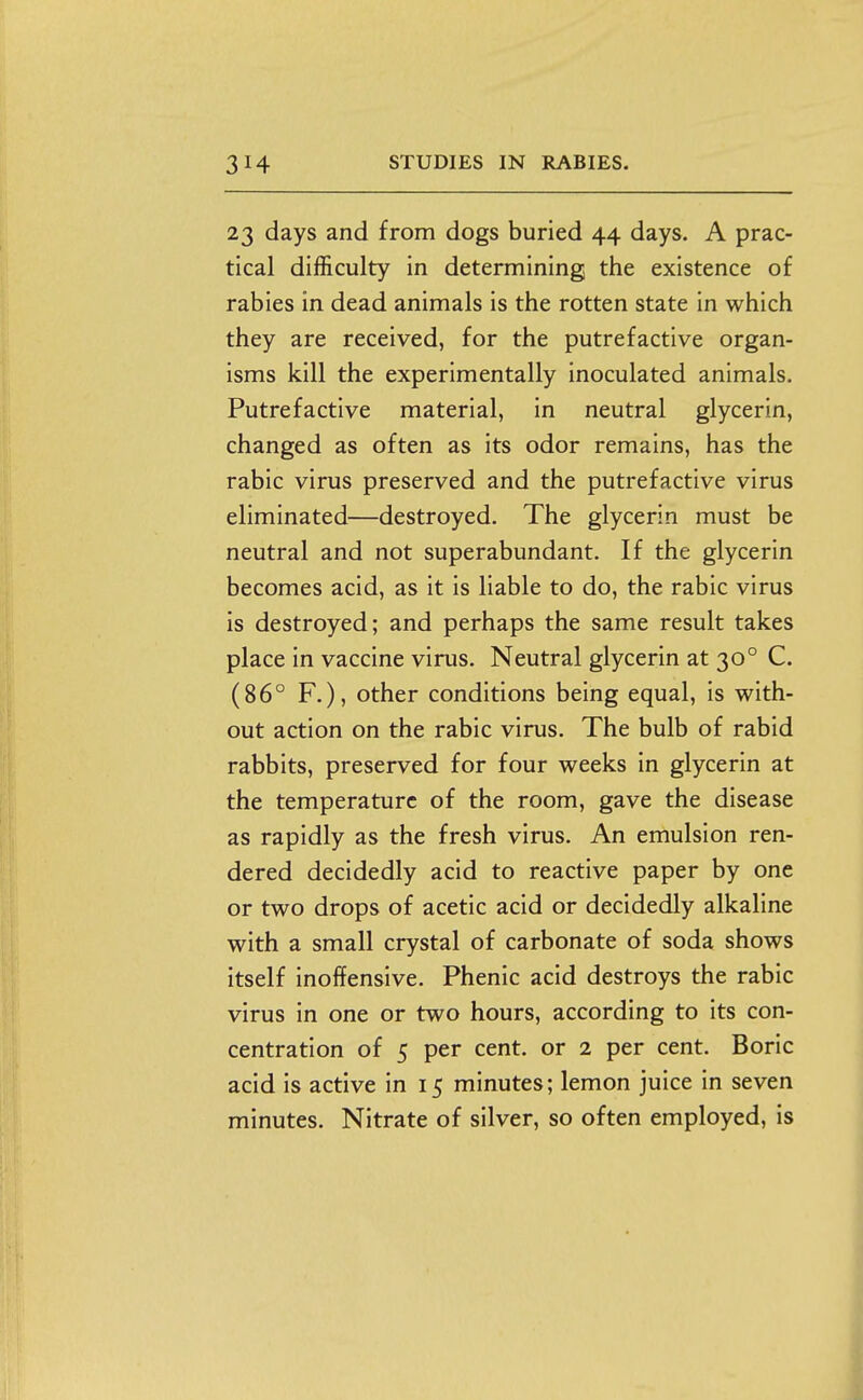 23 days and from dogs buried 44 days. A prac- tical difficulty in determining the existence of rabies in dead animals is the rotten state in which they are received, for the putrefactive organ- isms kill the experimentally inoculated animals. Putrefactive material, in neutral glycerin, changed as often as its odor remains, has the rabic virus preserved and the putrefactive virus eliminated—destroyed. The glycerin must be neutral and not superabundant. If the glycerin becomes acid, as it is liable to do, the rabic virus is destroyed; and perhaps the same result takes place in vaccine virus. Neutral glycerin at 30° C. (86° F.), other conditions being equal, is with- out action on the rabic virus. The bulb of rabid rabbits, preserved for four weeks in glycerin at the temperature of the room, gave the disease as rapidly as the fresh virus. An emulsion ren- dered decidedly acid to reactive paper by one or two drops of acetic acid or decidedly alkaline with a small crystal of carbonate of soda shows itself inoffensive. Phenic acid destroys the rabic virus in one or two hours, according to its con- centration of 5 per cent, or 2 per cent. Boric acid is active in 15 minutes; lemon juice in seven minutes. Nitrate of silver, so often employed, is