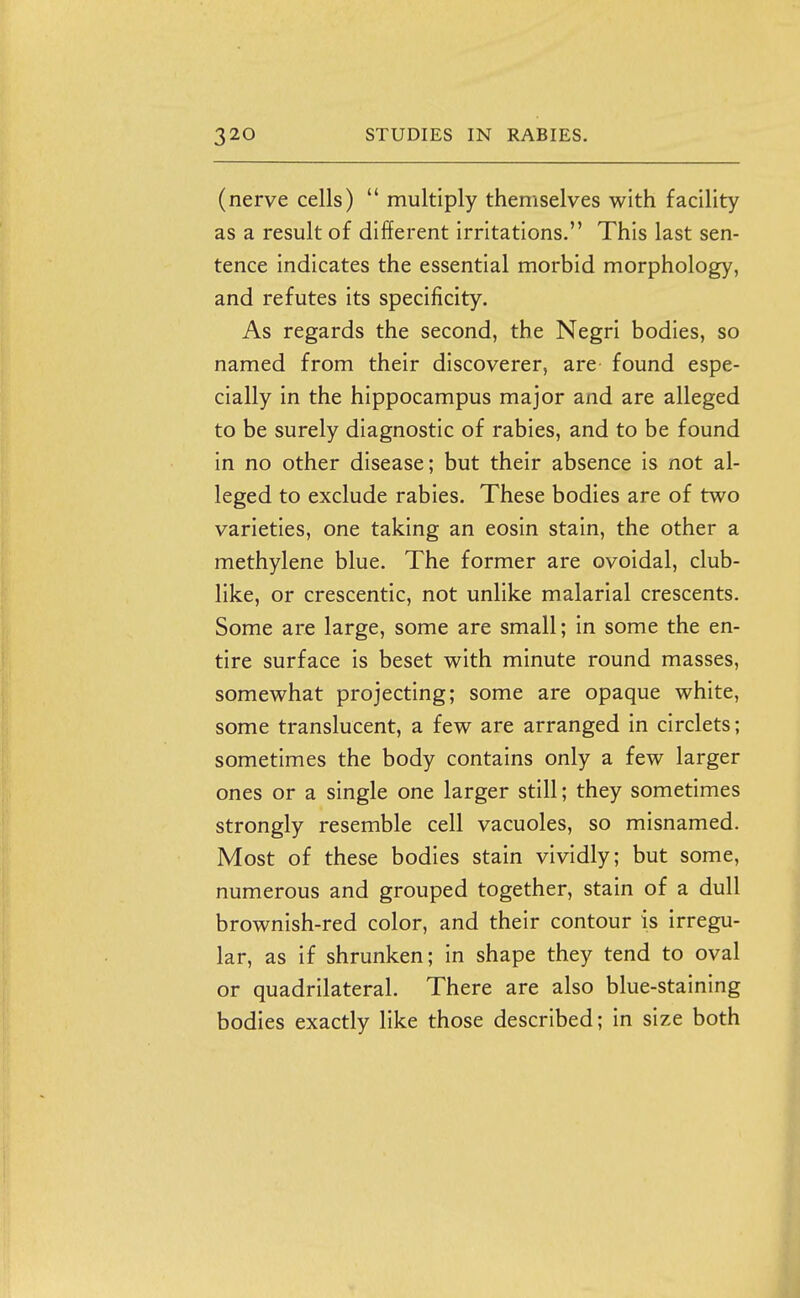 (nerve cells)  multiply themselves with facility as a result of different irritations, This last sen- tence indicates the essential morbid morphology, and refutes its specificity. As regards the second, the Negri bodies, so named from their discoverer, are found espe- cially in the hippocampus major and are alleged to be surely diagnostic of rabies, and to be found in no other disease; but their absence is not al- leged to exclude rabies. These bodies are of two varieties, one taking an eosin stain, the other a methylene blue. The former are ovoidal, club- like, or crescentic, not unlike malarial crescents. Some are large, some are small; in some the en- tire surface is beset with minute round masses, somewhat projecting; some are opaque white, some translucent, a few are arranged in circlets; sometimes the body contains only a few larger ones or a single one larger still; they sometimes strongly resemble cell vacuoles, so misnamed. Most of these bodies stain vividly; but some, numerous and grouped together, stain of a dull brownish-red color, and their contour is irregu- lar, as if shrunken; in shape they tend to oval or quadrilateral. There are also blue-staining bodies exactly like those described; in size both