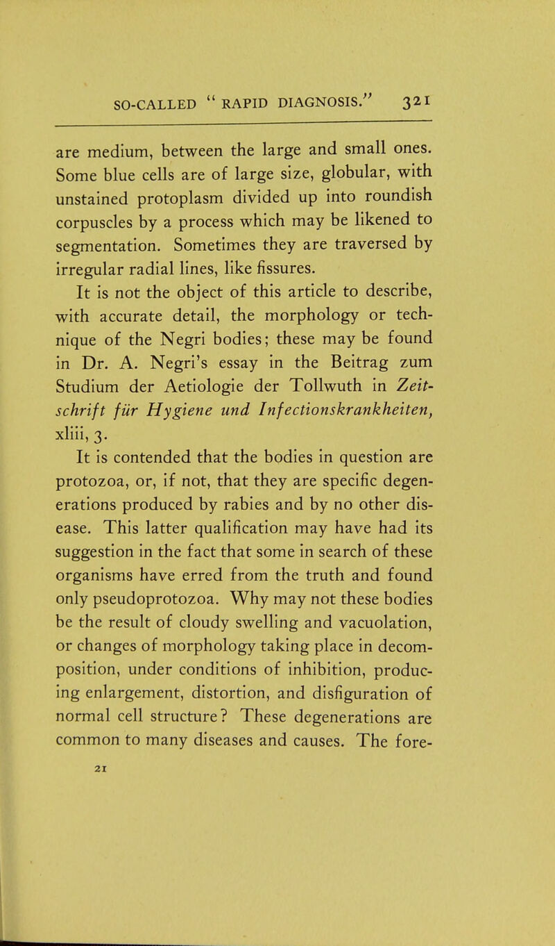 are medium, between the large and small ones. Some blue cells are of large size, globular, with unstained protoplasm divided up into roundish corpuscles by a process which may be likened to segmentation. Sometimes they are traversed by irregular radial lines, like fissures. It is not the object of this article to describe, with accurate detail, the morphology or tech- nique of the Negri bodies; these may be found in Dr. A. Negri's essay in the Beitrag zum Studium der Aetiologie der Tollwuth in Zeit- schrift fur Hygiene und Infectionskrankheiten, xliii, 3. It is contended that the bodies in question are protozoa, or, if not, that they are specific degen- erations produced by rabies and by no other dis- ease. This latter qualification may have had its suggestion in the fact that some in search of these organisms have erred from the truth and found only pseudoprotozoa. Why may not these bodies be the result of cloudy swelling and vacuolation, or changes of morphology taking place in decom- position, under conditions of inhibition, produc- ing enlargement, distortion, and disfiguration of normal cell structure? These degenerations are common to many diseases and causes. The fore- 21
