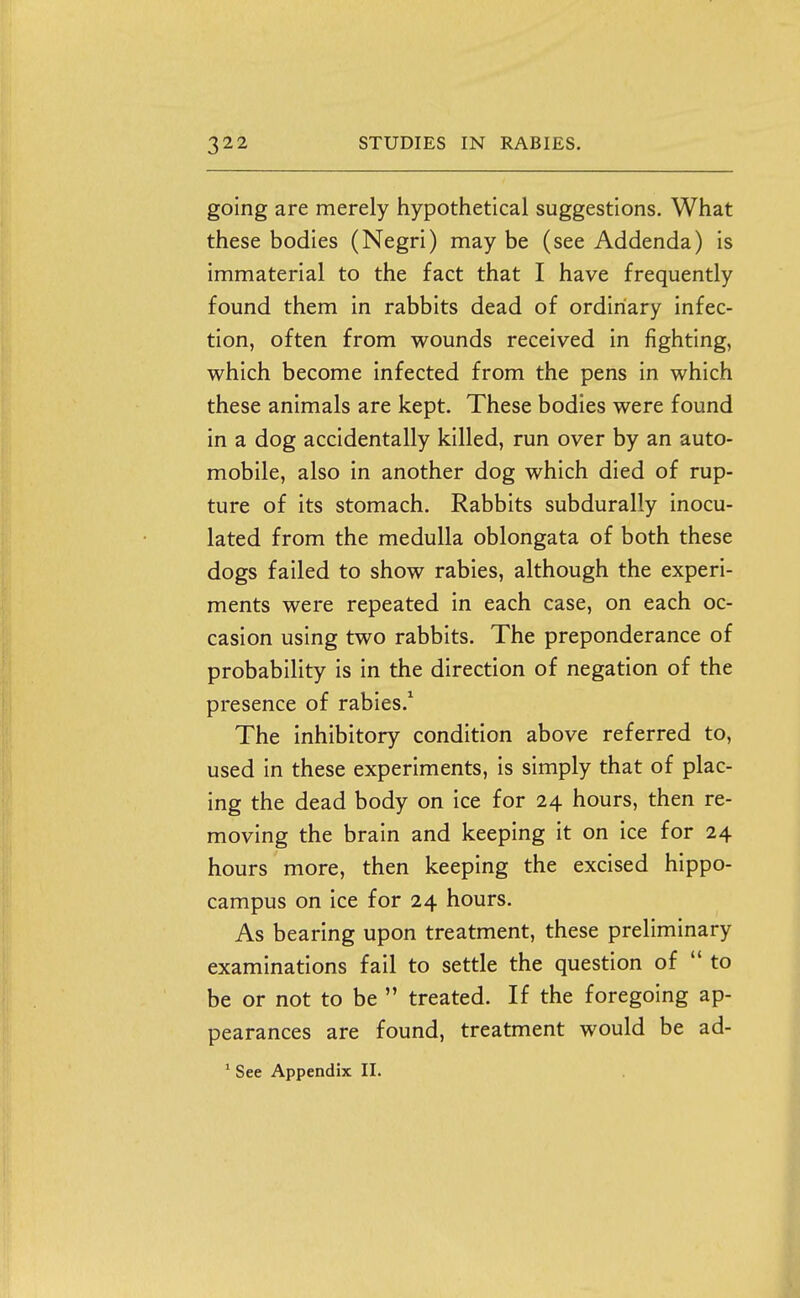 going are merely hypothetical suggestions. What these bodies (Negri) may be (see Addenda) is immaterial to the fact that I have frequently found them in rabbits dead of ordinary infec- tion, often from wounds received in fighting, which become infected from the pens in which these animals are kept. These bodies were found in a dog accidentally killed, run over by an auto- mobile, also in another dog which died of rup- ture of its stomach. Rabbits subdurally inocu- lated from the medulla oblongata of both these dogs failed to show rabies, although the experi- ments were repeated in each case, on each oc- casion using two rabbits. The preponderance of probability is in the direction of negation of the presence of rabies.^ The inhibitory condition above referred to, used in these experiments, is simply that of plac- ing the dead body on ice for 24 hours, then re- moving the brain and keeping it on ice for 24 hours more, then keeping the excised hippo- campus on ice for 24 hours. As bearing upon treatment, these preliminary examinations fail to settle the question of  to be or not to be  treated. If the foregoing ap- pearances are found, treatment would be ad- * See Appendix II.