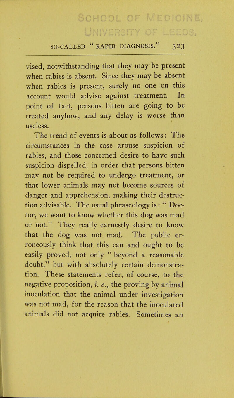 vised, notwithstanding that they may be present when rabies is absent. Since they may be absent when rabies is present, surely no one on this account would advise against treatment. In point of fact, persons bitten are going to be treated anyhow, and any delay is worse than useless. The trend of events is about as follows: The circumstances in the case arouse suspicion of rabies, and those concerned desire to have such suspicion dispelled, in order that persons bitten may not be required to undergo treatment, or that lower animals may not become sources of danger and apprehension, making their destruc- tion advisable. The usual phraseology is:  Doc- tor, we want to know whether this dog was mad or not. They really earnestly desire to know that the dog was not mad. The public er- roneously think that this can and ought to be easily proved, not only  beyond a reasonable doubt, but with absolutely certain demonstra- tion. These statements refer, of course, to the negative proposition, i. e., the proving by animal inoculation that the animal under investigation was not mad, for the reason that the inoculated animals did not acquire rabies. Sometimes an
