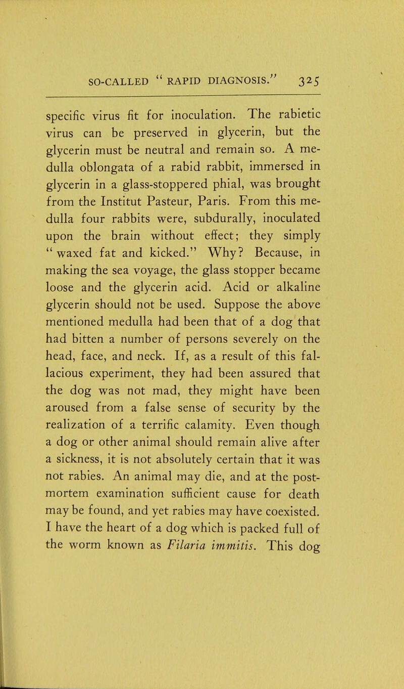specific virus fit for inoculation. The rabietic virus can be preserved in glycerin, but the glycerin must be neutral and remain so. A me- dulla oblongata of a rabid rabbit, immersed in glycerin in a glass-stoppered phial, was brought from the Institut Pasteur, Paris. From this me- dulla four rabbits were, subdurally, inoculated upon the brain without effect; they simply  waxed fat and kicked. Why? Because, in making the sea voyage, the glass stopper became loose and the glycerin acid. Acid or alkaline glycerin should not be used. Suppose the above mentioned medulla had been that of a dog that had bitten a number of persons severely on the head, face, and neck. If, as a result of this fal- lacious experiment, they had been assured that the dog was not mad, they might have been aroused from a false sense of security by the realization of a terrific calamity. Even though a dog or other animal should remain alive after a sickness, it is not absolutely certain that it was not rabies. An animal may die, and at the post- mortem examination suflicient cause for death may be found, and yet rabies may have coexisted. I have the heart of a dog which is packed full of the worm known as Filaria immitis. This dog