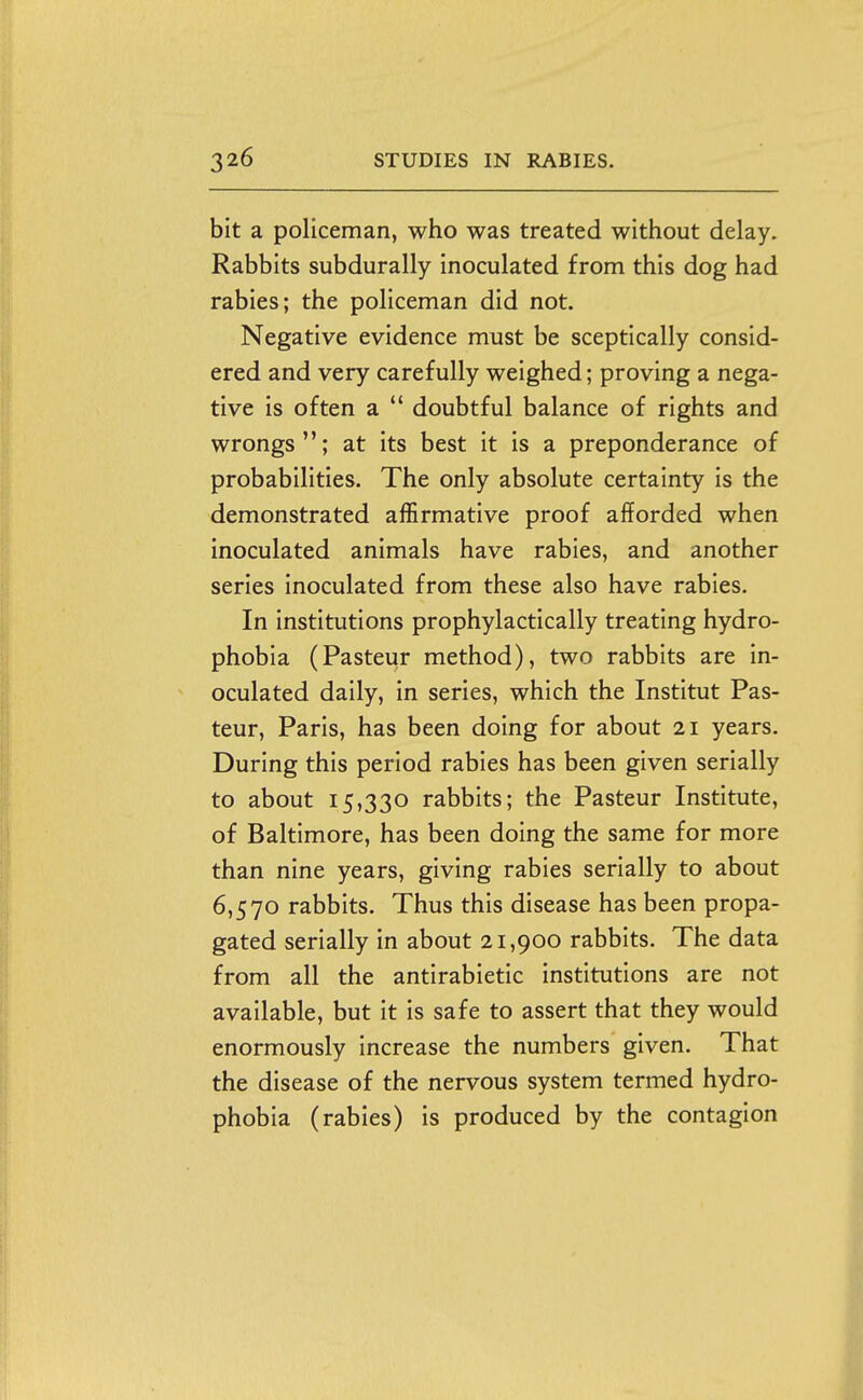 bit a policeman, who was treated without delay. Rabbits subdurally inoculated from this dog had rabies; the policeman did not. Negative evidence must be sceptically consid- ered and very carefully weighed; proving a nega- tive is often a  doubtful balance of rights and wrongs; at its best it is a preponderance of probabilities. The only absolute certainty is the demonstrated affirmative proof afforded when inoculated animals have rabies, and another series inoculated from these also have rabies. In institutions prophylactically treating hydro- phobia (Pasteur method), two rabbits are in- oculated daily, in series, which the Institut Pas- teur, Paris, has been doing for about 21 years. During this period rabies has been given serially to about 15,330 rabbits; the Pasteur Institute, of Baltimore, has been doing the same for more than nine years, giving rabies serially to about 6,570 rabbits. Thus this disease has been propa- gated serially in about 21,900 rabbits. The data from all the antirabietic institutions are not available, but it is safe to assert that they would enormously increase the numbers given. That the disease of the nervous system termed hydro- phobia (rabies) is produced by the contagion