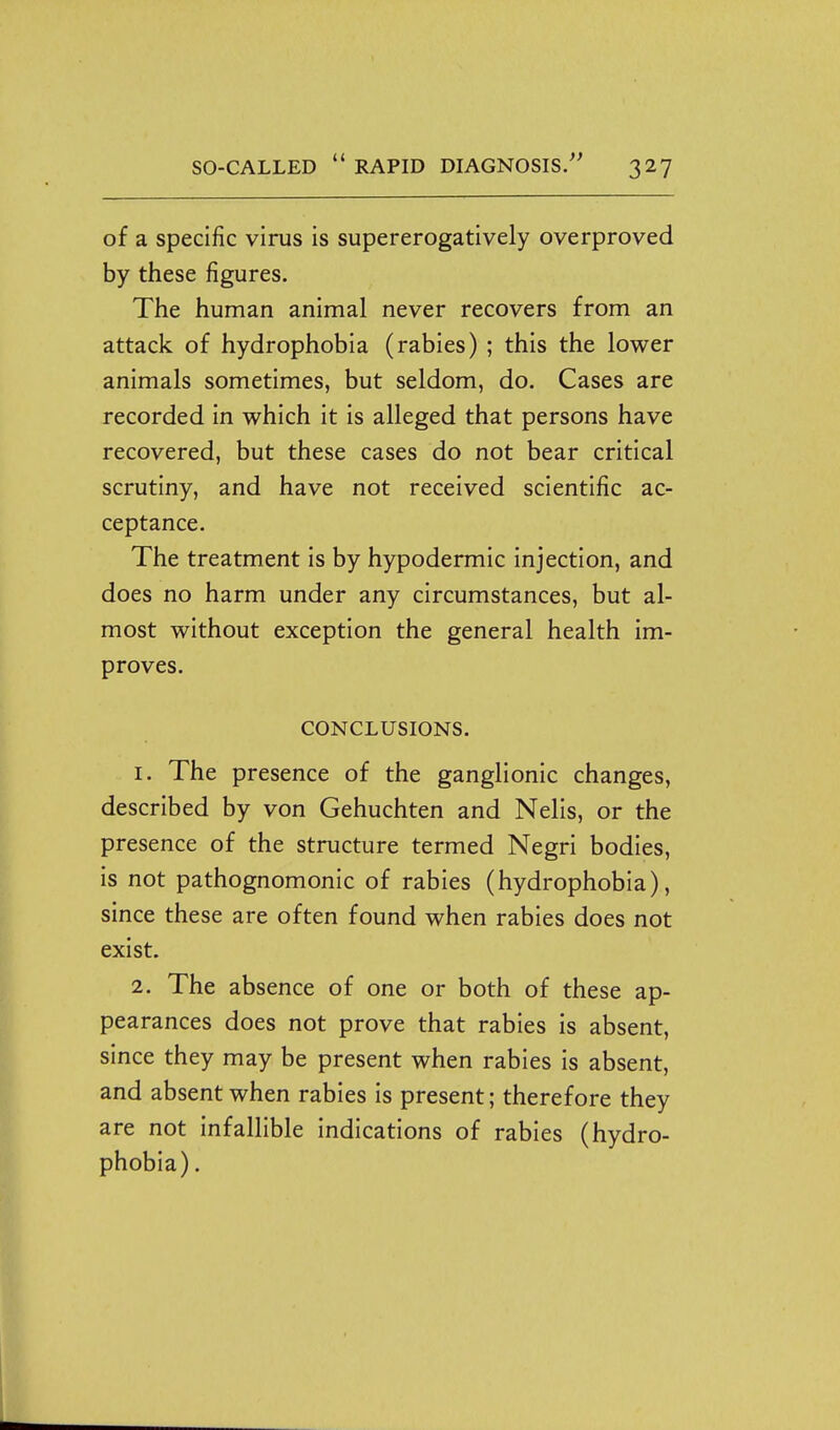 of a specific virus is supererogatively overproved by these figures. The human animal never recovers from an attack of hydrophobia (rabies) ; this the lower animals sometimes, but seldom, do. Cases are recorded in which it is alleged that persons have recovered, but these cases do not bear critical scrutiny, and have not received scientific ac- ceptance. The treatment is by hypodermic injection, and does no harm under any circumstances, but al- most without exception the general health im- proves. CONCLUSIONS. 1. The presence of the ganglionic changes, described by von Gehuchten and Nelis, or the presence of the structure termed Negri bodies, is not pathognomonic of rabies (hydrophobia), since these are often found when rabies does not exist. 2. The absence of one or both of these ap- pearances does not prove that rabies is absent, since they may be present when rabies is absent, and absent when rabies is present; therefore they are not infallible indications of rabies (hydro- phobia) .