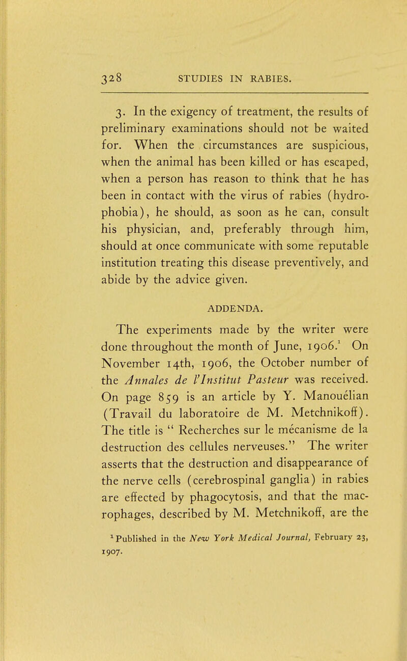 3. In the exigency of treatment, the results of preliminary examinations should not be waited for. When the circumstances are suspicious, when the animal has been killed or has escaped, when a person has reason to think that he has been in contact with the virus of rabies (hydro- phobia), he should, as soon as he can, consult his physician, and, preferably through him, should at once communicate with some reputable institution treating this disease preventively, and abide by the advice given. ADDENDA. The experiments made by the writer were done throughout the month of June, 1906.' On November 14th, 1906, the October number of the Annales de I'Institiit Pasteur was received. On page 859 is an article by Y. Manouelian (Travail du laboratoire de M. Metchnikoff). The title is  Recherches sur le mecanisme de la destruction des cellules nerveuses. The writer asserts that the destruction and disappearance of the nerve cells (cerebrospinal ganglia) in rabies are effected by phagocytosis, and that the mac- rophages, described by M. Metchnikoff, are the ^Published in the New York Medical Journal, February 23, 1907.