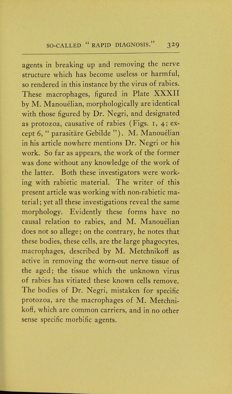 agents in breaking up and removing the nerve structure which has become useless or harmful, so rendered in this instance by the virus of rabies. These macrophages, figured in Plate XXXII by M. Manouelian, morphologically are identical with those figured by Dr. Negri, and designated as protozoa, causative of rabies (Figs, i, 4; ex- cept 6,  parasitare Gebilde ). M. Manouelian in his article nowhere mentions Dr. Negri or his work. So far as appears, the work of the former was done without any knowledge of the work of the latter. Both these investigators were work- ing with rabietic material. The writer of this present article was working with non-rabietic ma- terial ; yet all these investigations reveal the same morphology. Evidently these forms have no causal relation to rabies, and M. Manouelian does not so allege; on the contrary, he notes that these bodies, these cells, are the large phagocytes, macrophages, described by M. Metchnikoff as active in removing the worn-out nerve tissue of the aged; the tissue which the unknown virus of rabies has vitiated these known cells remove. The bodies of Dr. Negri, mistaken for specific protozoa, are the macrophages of M. Metchni- koff, which are common carriers, and in no other sense specific morbific agents.
