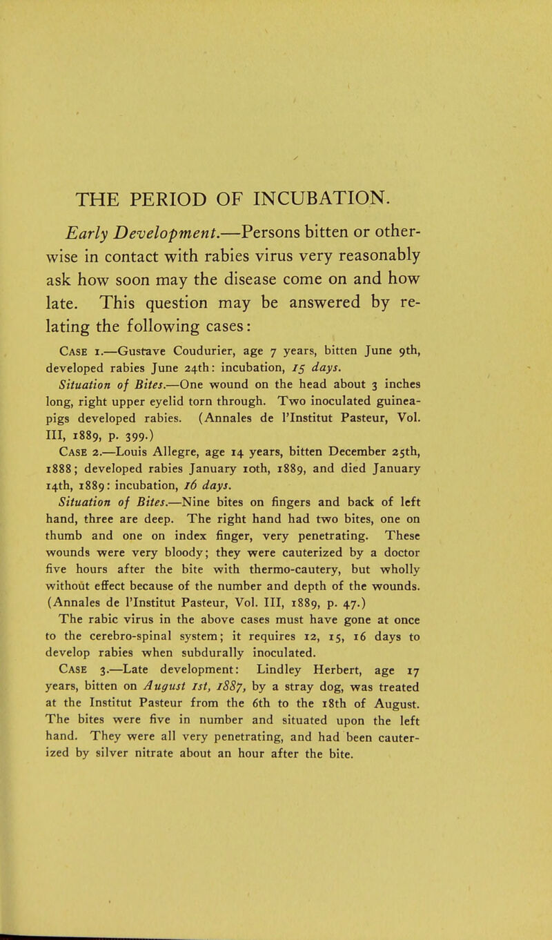 THE PERIOD OF INCUBATION. Early Development.—Persons bitten or other- wise in contact with rabies virus very reasonably ask how soon may the disease come on and how late. This question may be answered by re- lating the following cases: Case i.—Gustave Coudurier, age 7 years, bitten June 9th, developed rabies June 24th: incubation, 75 days. Situation of Bites.—One wound on the head about 3 inches long, right upper eyelid torn through. Two inoculated guinea- pigs developed rabies. (Annales de I'Institut Pasteur, Vol. Ill, 1889, p. 399.) Case 2.—Louis Allegre, age 14 years, bitten December 25th, 1888; developed rabies January loth, 1889, and died January 14th, 1889: incubation, j6 days. Situation of Bites.—Nine bites on fingers and back of left hand, three are deep. The right hand had two bites, one on thumb and one on index finger, very penetrating. These wounds were very bloody; they were cauterized by a doctor five hours after the bite with thermo-cautery, but wholly without effect because of the number and depth of the wounds. (Annales de I'Institut Pasteur, Vol. Ill, 1889, p. 47.) The rabic virus in the above cases must have gone at once to the cerebro-spinal system; it requires 12, 15, 16 days to develop rabies when subdurally inoculated. Case 3.—Late development: Lindley Herbert, age 17 years, bitten on August 1st, 1887, by a stray dog, was treated at the Institut Pasteur from the 6th to the 18th of August. The bites were five in number and situated upon the left hand. They were all very penetrating, and had been cauter- ized by silver nitrate about an hour after the bite.