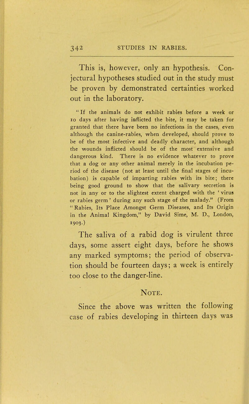This is, however, only an hypothesis. Con- jectural hypotheses studied out in the study must be proven by demonstrated certainties worked out in the laboratory.  If the animals do not exhibit rabies before a week or lo days after having inflicted the bite, it may be taken for granted that there have been no infections in the cases, even although the canine-rabies, when developed, should prove to be of the most infective and deadly character, and although the wounds inflicted should be of the most extensive and dangerous kind. There is no evidence whatever to prove that a dog or any other animal merely in the incubation pe- riod of the disease (not at least until the final stages of incu- bation) is capable of imparting rabies with its bite; there being good ground to show that the salivary secretion is not in any or to the slightest extent charged with the ' virus or rabies germ' during any such stage of the malady. (From  Rabies, Its Place Amongst Germ Diseases, and Its Origin in the Animal Kingdom, by David Sime, M. D., London, 1903.) The saliva of a rabid dog is virulent three days, some assert eight days, before he shows any marked symptoms; the period of observa- tion should be fourteen days; a week is entirely too close to the danger-line. Note. Since the above was written the following case of rabies developing in thirteen days was