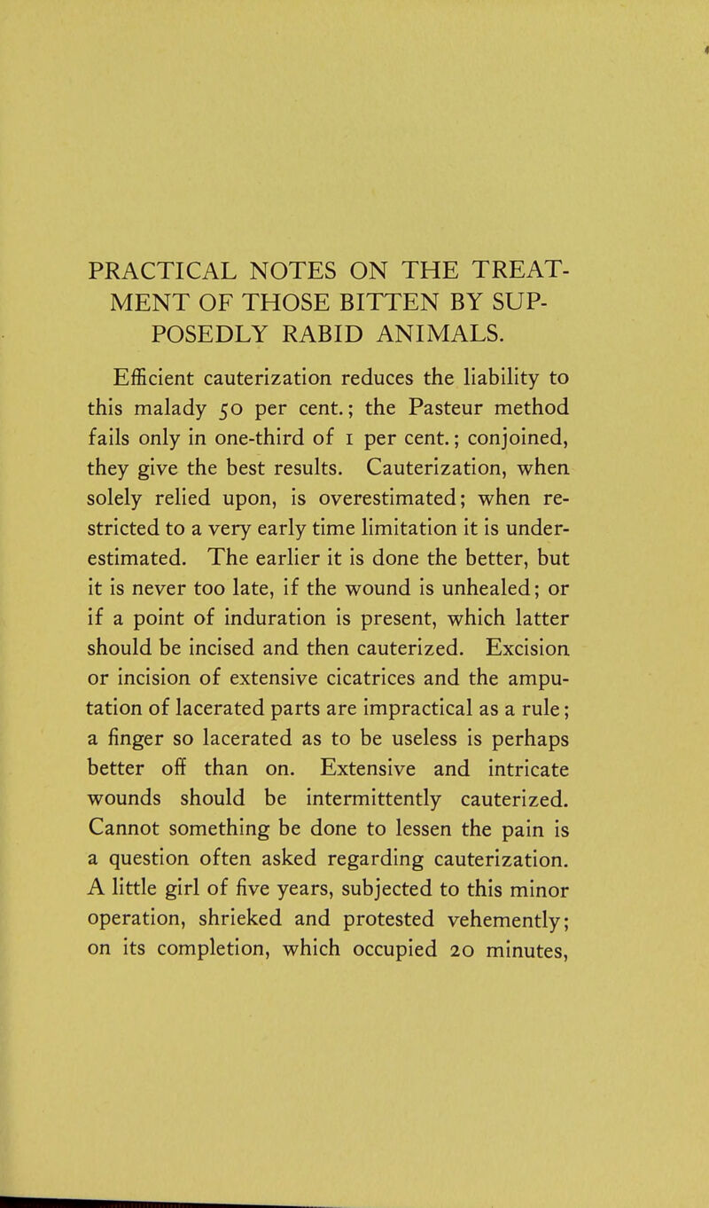 PRACTICAL NOTES ON THE TREAT- MENT OF THOSE BITTEN BY SUP- POSEDLY RABID ANIMALS. Efficient cauterization reduces the liability to this malady 50 per cent.; the Pasteur method fails only in one-third of i per cent.; conjoined, they give the best results. Cauterization, when solely relied upon, is overestimated; when re- stricted to a very early time limitation it is under- estimated. The earlier it is done the better, but it is never too late, if the wound is unhealed; or if a point of induration is present, which latter should be incised and then cauterized. Excision or incision of extensive cicatrices and the ampu- tation of lacerated parts are impractical as a rule; a finger so lacerated as to be useless is perhaps better off than on. Extensive and intricate wounds should be intermittently cauterized. Cannot something be done to lessen the pain is a question often asked regarding cauterization. A little girl of five years, subjected to this minor operation, shrieked and protested vehemently; on its completion, which occupied 20 minutes,
