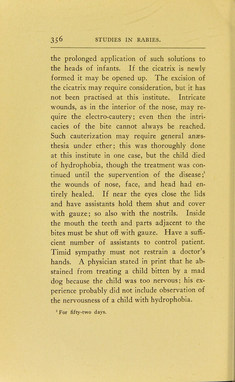 the prolonged application of such solutions to the heads of infants. If the cicatrix is newly formed it may be opened up. The excision of the cicatrix may require consideration, but it has not been practised at this institute. Intricate wounds, as in the interior of the nose, may re- quire the electro-cautery; even then the intri- cacies of the bite cannot always be reached. Such cauterization may require general anaes- thesia under ether; this was thoroughly done at this institute in one case, but the child died of hydrophobia, though the treatment was con- tinued until the supervention of the disease;^ the wounds of nose, face, and head had en- tirely healed. If near the eyes close the lids and have assistants hold them shut and cover with gauze; so also with the nostrils. Inside the mouth the teeth and parts adjacent to the bites must be shut off with gauze. Have a suffi- cient number of assistants to control patient. Timid sympathy must not restrain a doctor's hands. A physician stated in print that he ab- stained from treating a child bitten by a mad dog because the child was too nervous; his ex- perience probably did not include observation of the nervousness of a child with hydrophobia. ^For fifty-two days.