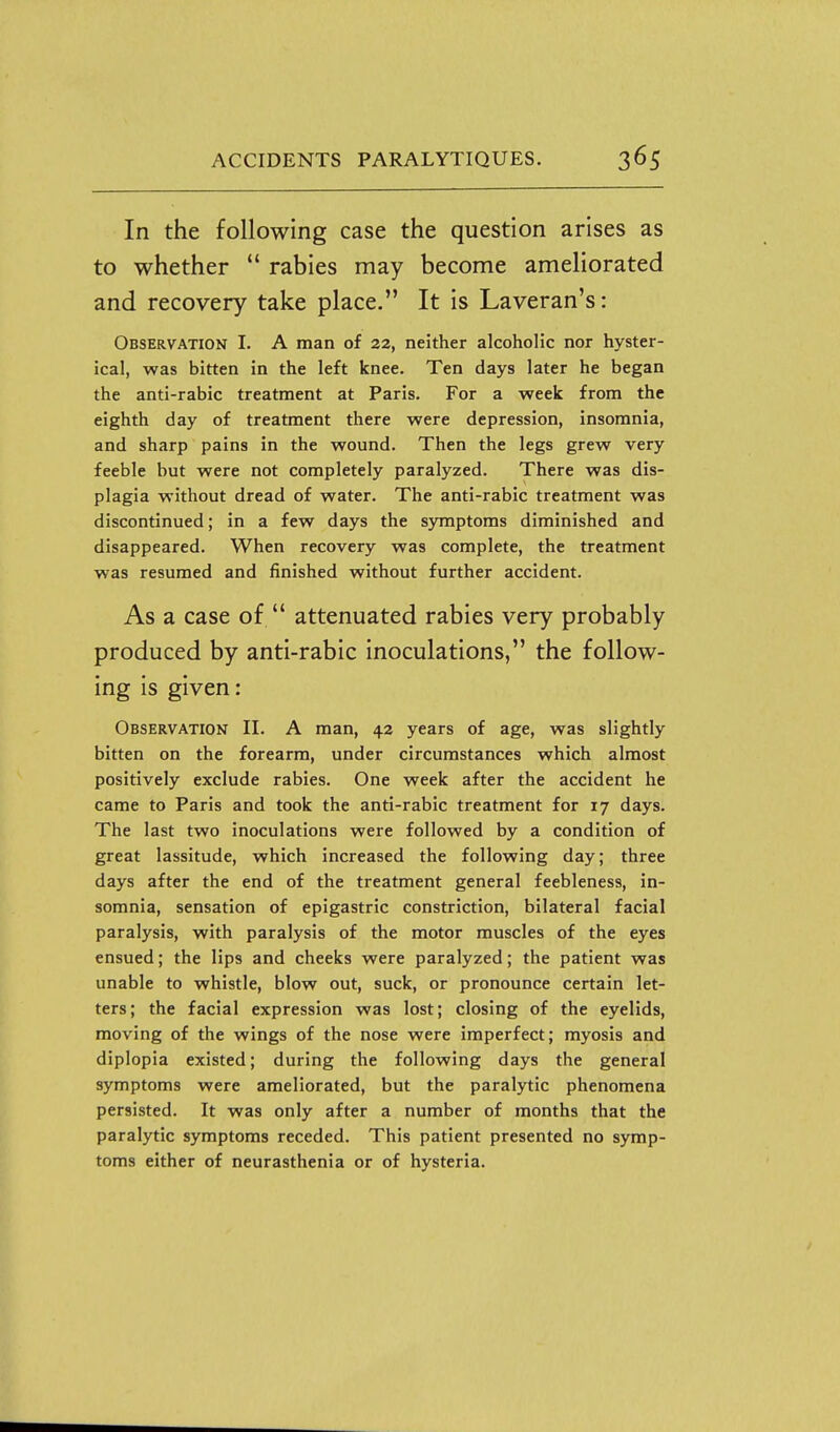 In the following case the question arises as to whether  rabies may become ameliorated and recovery take place. It is Laveran's: Observation I. A man of 22, neither alcoholic nor hyster- ical, was bitten in the left knee. Ten days later he began the anti-rabic treatment at Paris. For a week from the eighth day of treatment there were depression, insomnia, and sharp pains in the wound. Then the legs grew very feeble but were not completely paralyzed. There was dis- plagia without dread of water. The anti-rabic treatment was discontinued; in a few days the symptoms diminished and disappeared. When recovery was complete, the treatment was resumed and finished without further accident. As a case of  attenuated rabies very probably produced by anti-rabic inoculations, the follow- ing is given: Observation II. A man, 42 years of age, was slightly bitten on the forearm, under circumstances which almost positively exclude rabies. One week after the accident he came to Paris and took the anti-rabic treatment for 17 days. The last two inoculations were followed by a condition of great lassitude, which increased the following day; three days after the end of the treatment general feebleness, in- somnia, sensation of epigastric constriction, bilateral facial paralysis, with paralysis of the motor muscles of the eyes ensued; the lips and cheeks were paralyzed; the patient was unable to whistle, blow out, suck, or pronounce certain let- ters; the facial expression was lost; closing of the eyelids, moving of the wings of the nose were imperfect; myosis and diplopia existed; during the following days the general symptoms were ameliorated, but the paralytic phenomena persisted. It was only after a number of months that the paralytic symptoms receded. This patient presented no symp- toms either of neurasthenia or of hysteria.