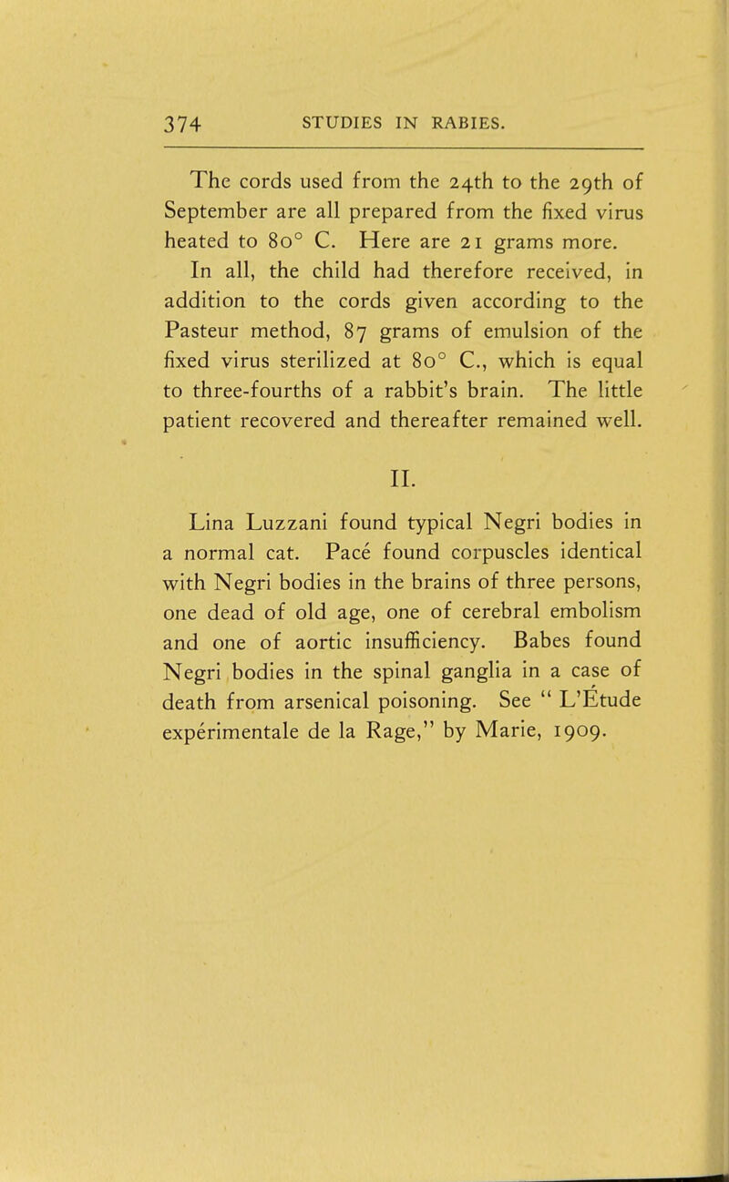 The cords used from the 24th to the 29th of September are all prepared from the fixed virus heated to 80° C. Here are 21 grams more. In all, the child had therefore received, in addition to the cords given according to the Pasteur method, 87 grams of emulsion of the fixed virus sterilized at 80° C, which is equal to three-fourths of a rabbit's brain. The little patient recovered and thereafter remained well. II. Lina Luzzani found typical Negri bodies in a normal cat. Pace found corpuscles identical with Negri bodies in the brains of three persons, one dead of old age, one of cerebral embolism and one of aortic insufficiency. Babes found Negri bodies in the spinal ganglia in a case of death from arsenical poisoning. See  L'Etude experimentale de la Rage, by Marie, 1909.