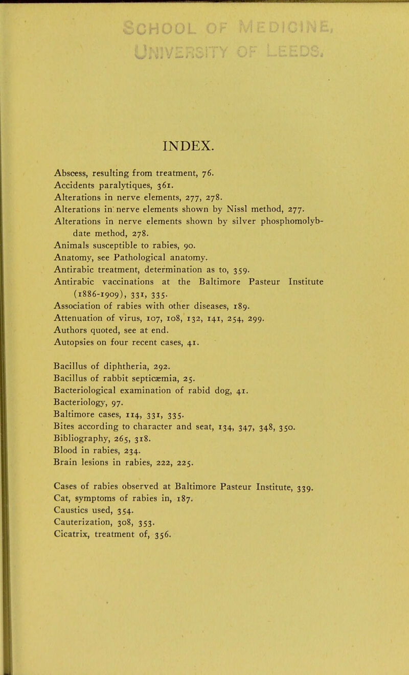 INDEX. Abscess, resulting from treatment, 76. Accidents paralytiques, 361. Alterations in nerve elements, 277, 278. Alterations in nerve elements shown by Nissl method, 277. Alterations in nerve elements shown by silver phosphomolyb- date method, 278. Animals susceptible to rabies, 90. Anatomy, see Pathological anatomy. Antirabic treatment, determination as to, 359. Antirabic vaccinations at the Baltimore Pasteur Institute (1886-1909), 331, 335. Association of rabies with other diseases, 189. Attenuation of virus, 107, 108, 132, 141, 254, 299. Authors quoted, see at end. Autopsies on four recent cases, 41. Bacillus of diphtheria, 292. Bacillus of rabbit septicaemia, 25. Bacteriological examination of rabid dog, 41. Bacteriology, 97. Baltimore cases, 114, 331, 335. Bites according to character and seat, 134, 347, 348, 350. Bibliography, 265, 318. Blood in rabies, 234. Brain lesions in rabies, 222, 225. Cases of rabies observed at Baltimore Pasteur Institute, 339. Cat, symptoms of rabies in, 187. Caustics used, 354. Cauterization, 308, 353. Cicatrix, treatment of, 356.