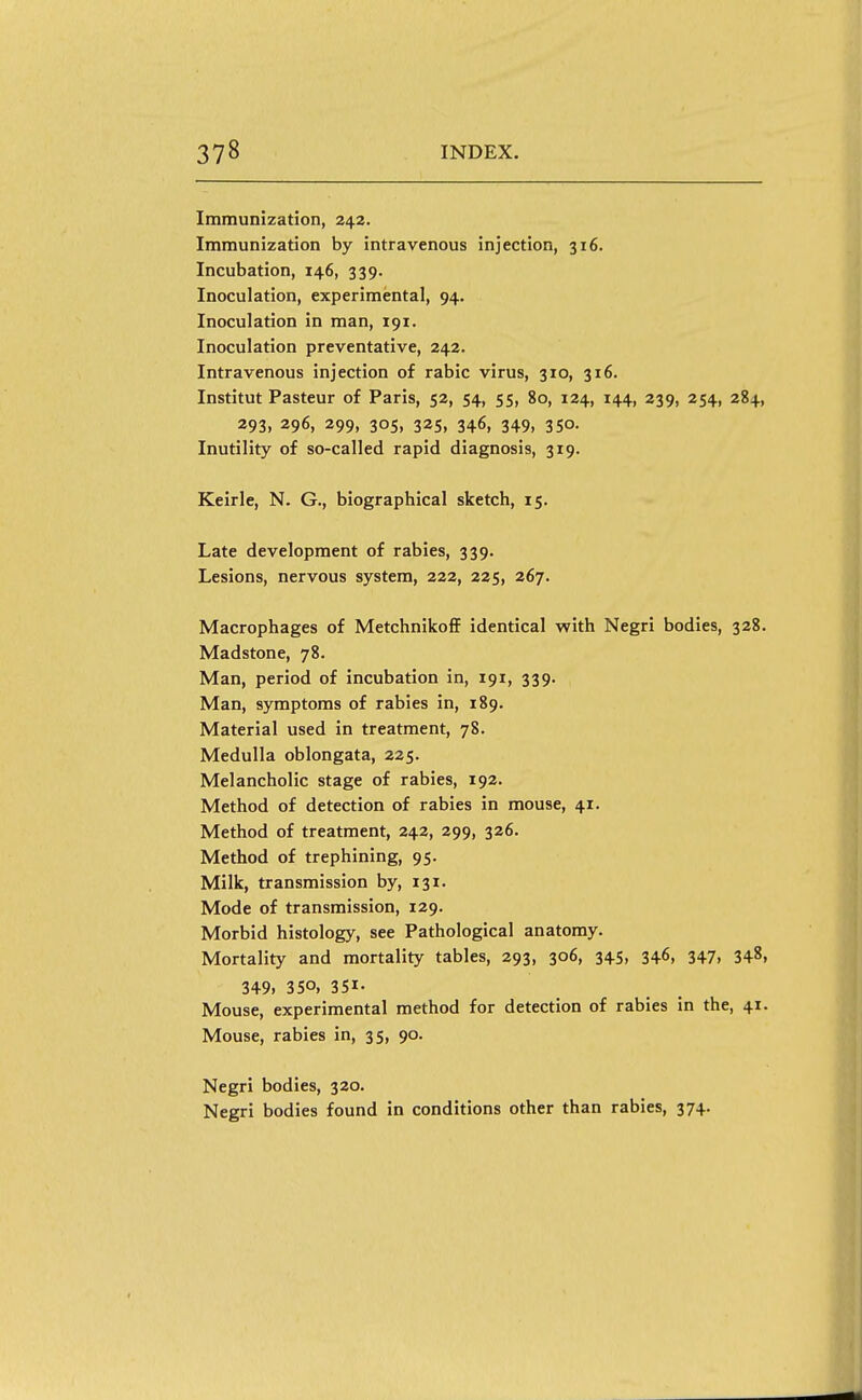 Immunization, 242. Immunization by intravenous injection, 316. Incubation, 146, 339. Inoculation, experimental, 94. Inoculation in man, 191. Inoculation preventative, 242. Intravenous injection of rabic virus, 310, 316. Institut Pasteur of Paris, 52, 54, 55, 80, 124, 144, 239, 254, 284, 293, 296, 299, 305, 325, 346, 349, 350. Inutility of so-called rapid diagnosis, 3x9. Keirle, N. G., biographical sketch, 15. Late development of rabies, 339. Lesions, nervous system, 222, 225, 267. Macrophages of MetchnikoflF identical with Negri bodies, 328. Madstone, 78. Man, period of incubation in, 191, 339. Man, symptoms of rabies in, 189. Material used in treatment, 78. Medulla oblongata, 225. Melancholic stage of rabies, 192. Method of detection of rabies in mouse, 41. Method of treatment, 242, 299, 326. Method of trephining, 95. Milk, transmission by, 131. Mode of transmission, 129. Morbid histology, see Pathological anatomy. Mortality and mortality tables, 293, 306, 345, 346, 347, 348, 349. 350. 351- Mouse, experimental method for detection of rabies in the, 41. Mouse, rabies in, 35, 90. Negri bodies, 320. Negri bodies found in conditions other than rabies, 374.