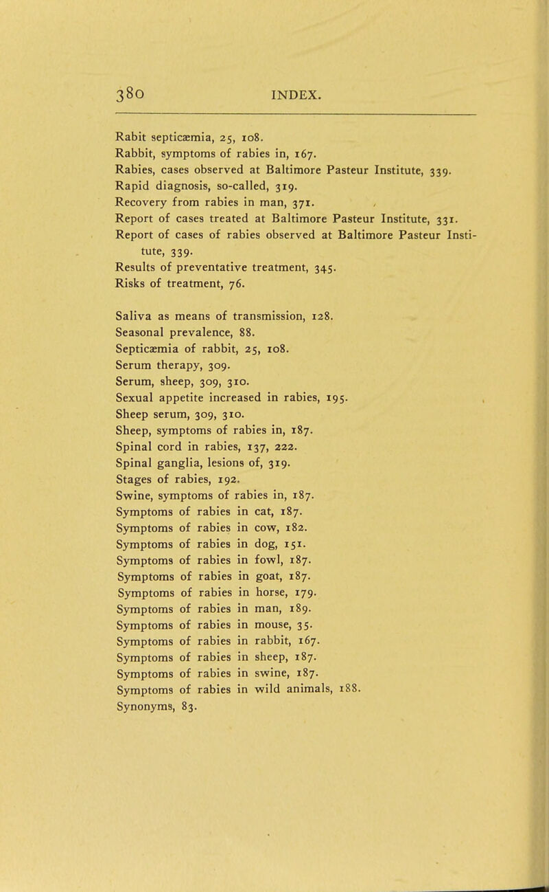 Rabit septicaemia, 25, io8. Rabbit, symptoms of rabies in, 167. Rabies, cases observed at Baltimore Pasteur Institute, 339. Rapid diagnosis, so-called, 319. Recovery from rabies in man, 371. Report of cases treated at Baltimore Pasteur Institute, 331. Report of cases of rabies observed at Baltimore Pasteur Insti- tute, 339. Results of preventative treatment, 345. Risks of treatment, 76. Saliva as means of transmission, 128. Seasonal prevalence, 88. Septicaemia of rabbit, 25, 108. Serum therapy, 309. Serum, sheep, 309, 310. Sexual appetite increased in rabies, 195. Sheep serum, 309, 310. Sheep, symptoms of rabies in, 187. Spinal cord in rabies, 137, 222. Spinal ganglia, lesions of, 319. Stages of rabies, 192. Swine, symptoms of rabies in, 187. Symptoms of rabies in cat, 187. Symptoms of rabies in cow, 182. Symptoms of rabies in dog, 151. Symptoms of rabies in fowl, 187. Symptoms of rabies in goat, 187. Symptoms of rabies in horse, 179. Symptoms of rabies in man, 189. Symptoms of rabies in mouse, 35. Symptoms of rabies in rabbit, 167. Symptoms of rabies in sheep, 187. Symptoms of rabies in swine, 187. Symptoms of rabies in wild animals, 188. Synonyms, 83.