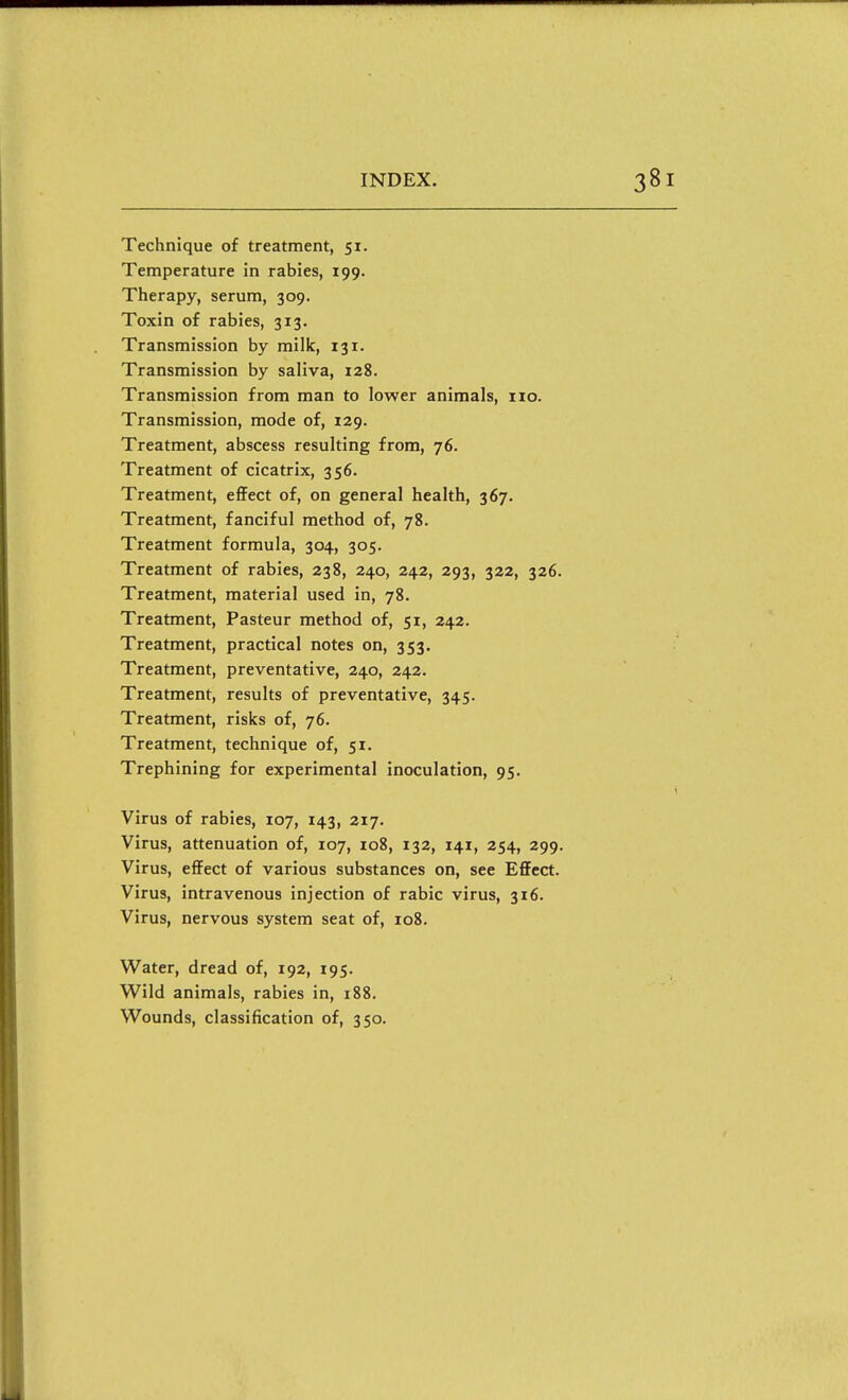 Technique of treatment, 51. Temperature in rabies, 199. Therapy, serum, 309. Toxin of rabies, 313. Transmission by milk, 131. Transmission by saliva, 128. Transmission from man to lower animals, no. Transmission, mode of, 129. Treatment, abscess resulting from, 76. Treatment of cicatrix, 356. Treatment, effect of, on general health, 367. Treatment, fanciful method of, 78. Treatment formula, 304, 305. Treatment of rabies, 238, 240, 242, 293, 322, 326. Treatment, material used in, 78. Treatment, Pasteur method of, 51, 242. Treatment, practical notes on, 353. Treatment, preventative, 240, 242. Treatment, results of preventative, 345. Treatment, risks of, 76. Treatment, technique of, 51. Trephining for experimental inoculation, 95. Virus of rabies, 107, 143, 217. Virus, attenuation of, 107, 108, 132, 141, 254, 299. Virus, effect of various substances on, see EflFcct. Virus, intravenous injection of rabic virus, 316. Virus, nervous system seat of, 108. Water, dread of, 192, 195. Wild animals, rabies in, 188. Wounds, classification of, 350.