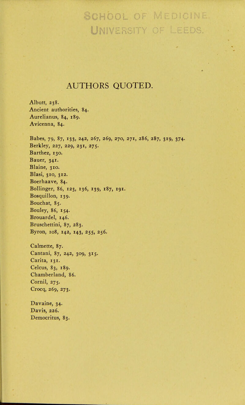 UNiVi::.ri^. AUTHORS QUOTED. Albutt, 238. Ancient authorities, 84. Aurelianus, 84, 189. Avicenna, 84. Babes, 79, 87, 133, 242, 267, 269, 270, 271, 286, 287, 319, 374. Berkley, 227, 229, 231, 275. Barthez, 130. Bauer, 341. Blaine, 310. Blasi, 310, 312. Boerhaave, 84. Bollinger, 86, 123, 136, 139, 187, 191. Bosquillon, 139. Bouchat, 85. Bouley, 86, 154. Brouardel, 146. Bruschettini, 87, 283. Byron, 108, 142, 143, 255, 256. Calmette, 87. Cantani, 87, 242, 309, 315. Carita, 131. Celcus, 83, 189. Chamberland, 86. Cornil, 275. Crocq, 269, 273. Davaine, 34. Davis, 226.