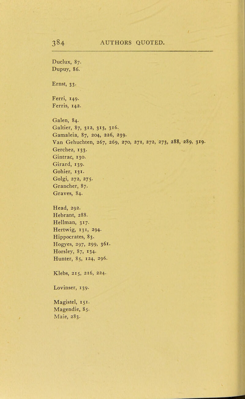 Duclux, 87. Dupuy, 86. Ernst, 33. Ferri, 149. Ferris, 142. Galen, 84. Galtier, 87, 312, 313, 316. Garaaleia, 87, 204, 226, 239. Van Gehuchten, 267, 269, 270, 271, 272, 273, 288, 289, 319. Gerchez, 133. Gintrac, 130. Girard, 139. Gohier, 131. Golgi, 272, 275. Grancher, 87. Graves, 84. Head, 292. Hebrant, 288. Hellman, 317. Hertwig, 131, 294. Hippocrates, 83. Hogyes, 297, 299, 361. Horsley, 87, 134. Hunter, 85, 124, 296. Klebs, 215, 2i6, 224. Lovinser, 139. Magistel, 151. Magendie, 85. Maie, 283.