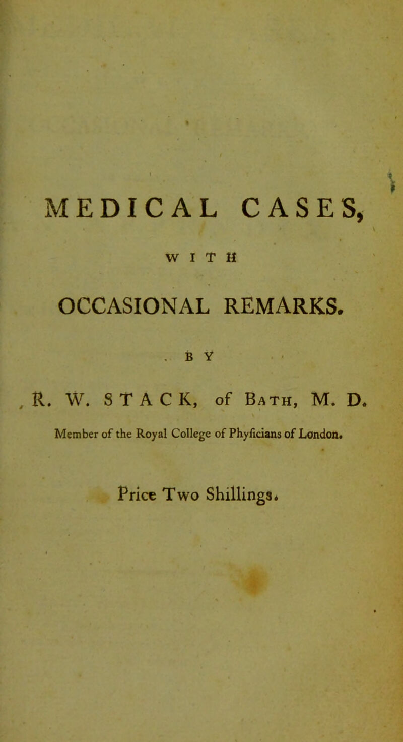 * MEDICAL CASES, WITH OCCASIONAL REMARKS. .BY , R. W. STACK, of Bath, M. D. Member of the Royal College of Phyficians of London. Price Two Shillings*