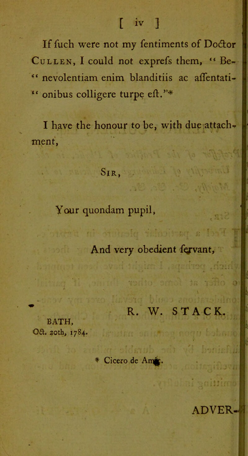 If fuch were not my fentiments of Dodtor Cullen, I could not exprefs them, “ Be- ** nevolentiam enim blanditiis ac aflentati- “ onibus colligere turpe eft.”* I have the honour to be, with due attach- ment, Sir, , j Your quondam pupil, And very obedient fiyvant. i \ R. W. STACK. BATH, Oft. 20th, 1784. -IC'filUi-1  * Cicero de An%. . j :ji ADVER