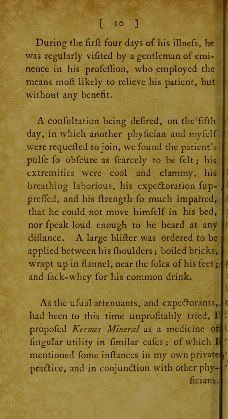 [ 1° ] During the firft four days of his illnefs, he was regularly viflted by a gentleman of emi- nence in his profeflion, who employed the means moft likely to relieve his patient, but without any benefit. A confutation being defired, on the fifth day, in which another phyfician and myfelf were requeued to join, we found the patient’s pulfe fo obfcure as fcarcely to be felt; his extremities were cool and clammy, his breathing laborious, his expectoration fup- , prefled, and his ftrength fo much impaired, that he could not move himfelf in his bed, nor fpeak loud enough to be heard at any diftance. A large blifter was ordered to be applied between his fhoulders; boiled bricks, wrapt up in flannel, near the foies of his feet; and lack-whey for his common drink. ■ As the ufual attenuants, and expectorants,, had been to this time unprofitably tried, I! propofed Kermes Mineral as a medicine of Angular utility in fimilar cafes; of which Ii “ mentioned fome inflances in my own private f practice, and in conjunction with other phy- 11 ficians.