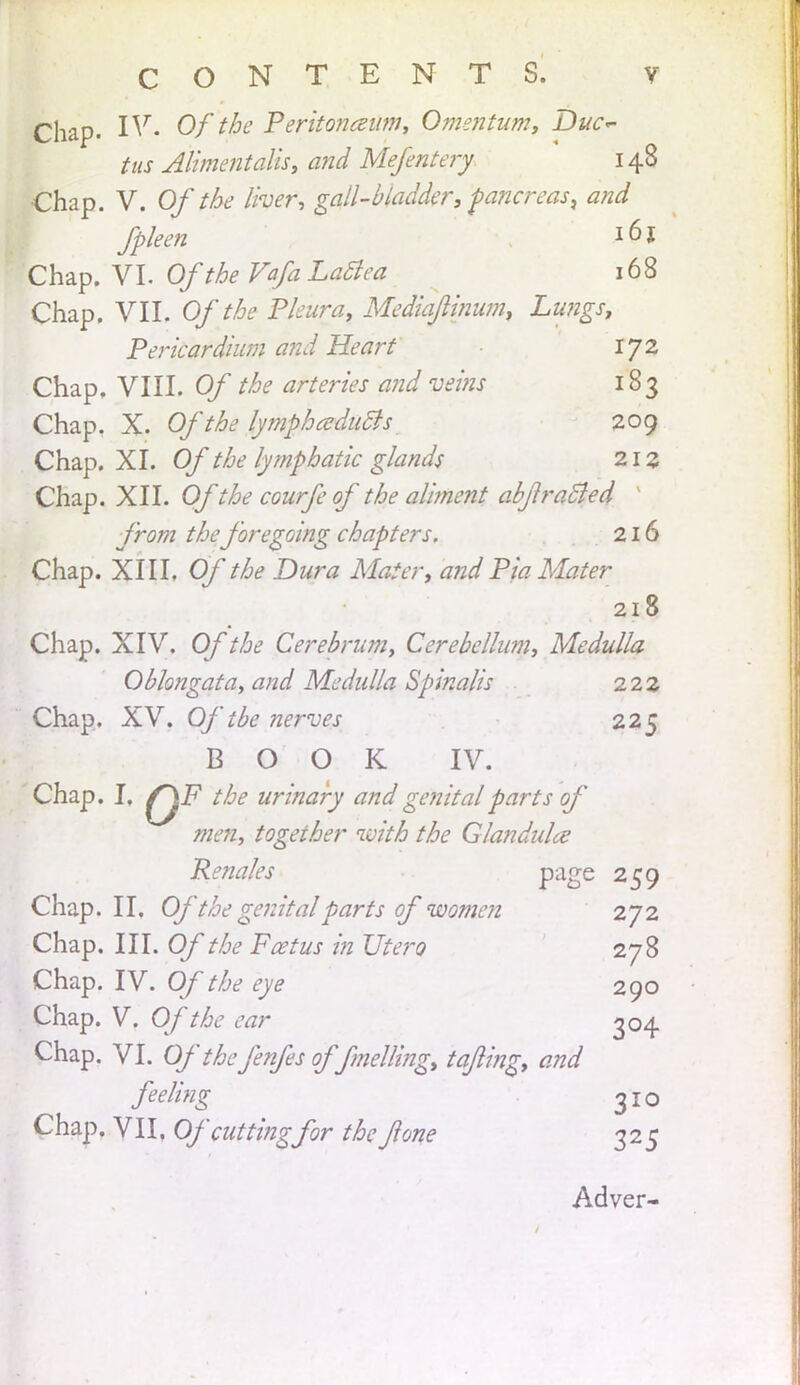 Chap. IV. Of Peritoneum, Omentum, Duc~ tus Alimentalis, and Mefentery 148 Chap. V. Of the liver, gall-bladder, pancreas, and fpleen *6l Chap. VL Of the VafaLattca 168 Chap. VII. Of the Pleura, Mediajlinum, Lungs, Pericardium and Heart 1J2 Chap. VIII. Of the arteries and veins 183 Chap. X. Of the lympheducJs 209 Chap. XI. Of the lymphatic glands 21 z Chap. XII. Of the courfe of the aliment abjlradled from the foregoing chapters. 216 Chap. XIII. Of the Dura Mater, and Pia Mater 218 Chap. XIV. Of the Cerebrum, Cerebelhmi, Medulla Oblongata, and Medulla Spinalis 2.17, Chap. XV. Of tbe nerves 225 BOOK IV. Chap. I. the urinary and genital parts of men, together with the Glandule Renales page 259 Chap. II. Of the genital parts of women 272 Chap. III. Of the Fetus in Utero 278 Chap. IV. Of the eye 290 Chap. V. Of the ear 304 Chap. VI. Ofthefenfes of fmelling, tajling, and feeling 310 Chap. VII, Of cutting for the Jlone 325 Adver-