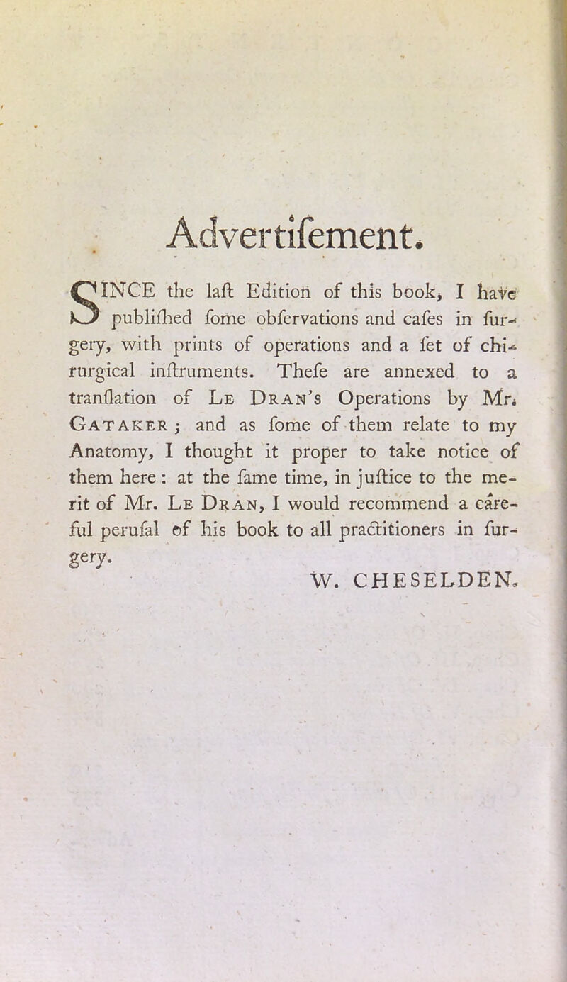 Advertifement, SINCE the laft Edition of this book, I have publifhed fome obfervations and cafes in fur-* gery, with prints of operations and a fet of chi-* rurgical inftruments. Thefe are annexed to a tranflation of Le Dran's Operations by Mn Gataker j and as fome of them relate to my Anatomy, I thought it proper to take notice of them here : at the fame time, in juftice to the me- rit of Mr. Le Dran, I would recommend a care- ful perufal of his book to all practitioners in fur-