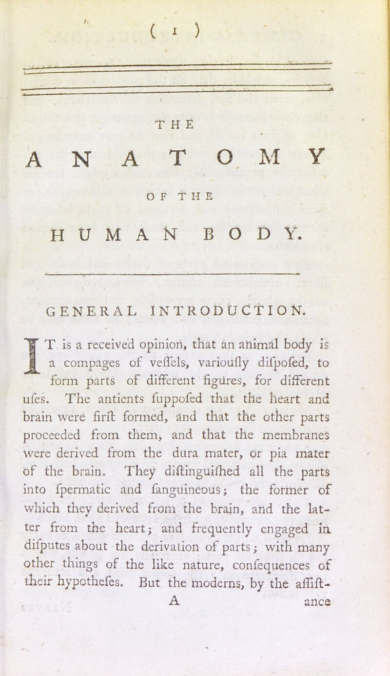 THE ANATOMY OF THE HUMAN BODY. GENERAL INTRODUCTION. T is a received opinion, that an animal body is I a compages of veffels, varioufly difpofed, to form parts of different figures, for different ufes. The antients fuppofed that the heart and brain were firft formed, and that the other parts proceeded from them, and that the membranes were derived from the dura mater, or pia mater of the brain. They diftinguimed all the parts into fpermatic and fanguineous; the former of which they derived from the brain, and the lat- ter from the heart; and frequently engaged ia difputes about the derivation of parts; with many other things of the like nature, confequences of their hypothefes. But the moderns, by the affift- A ance