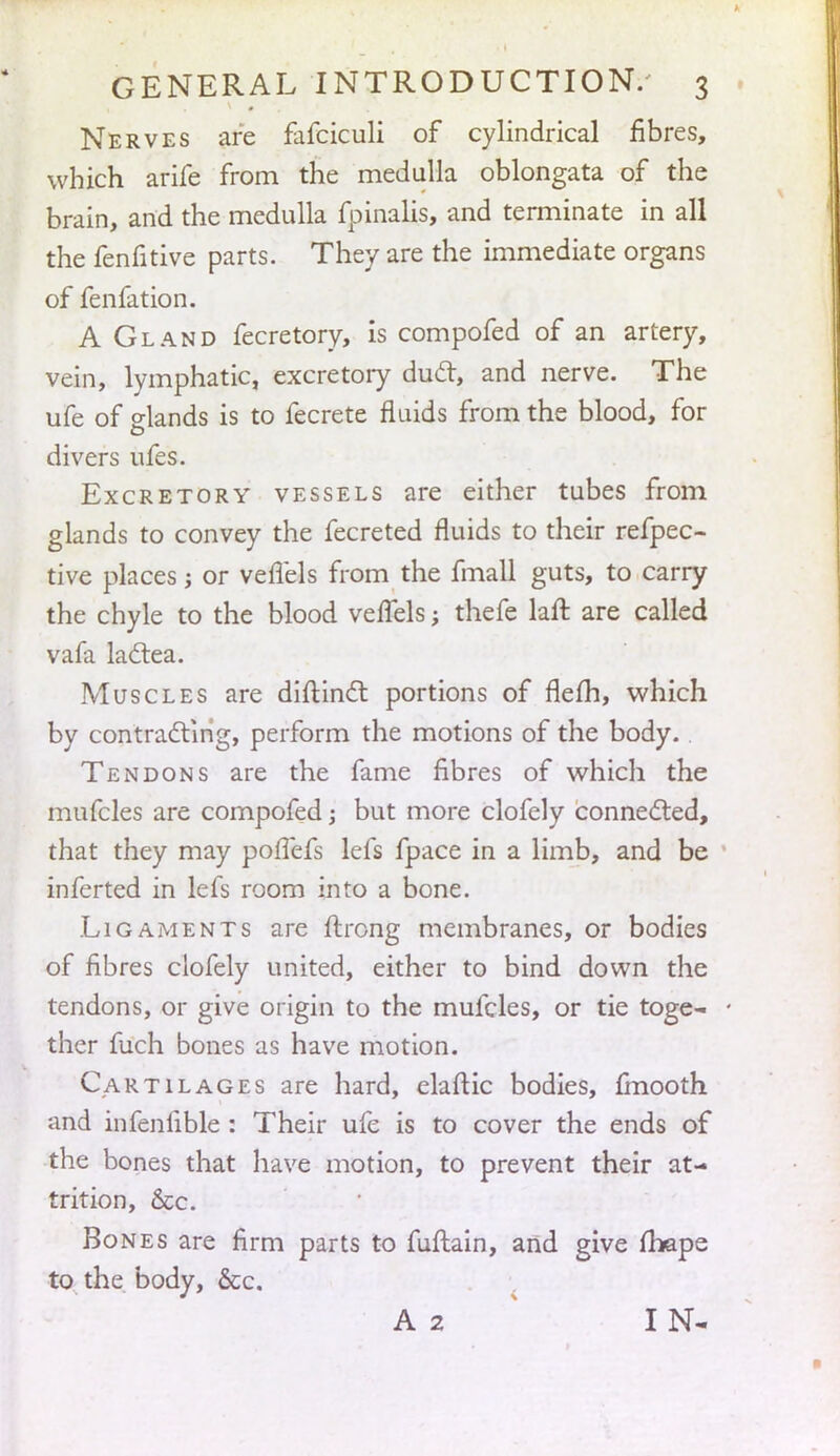 Nerves are fafciculi of cylindrical fibres, which arife from the medulla oblongata of the brain, and the medulla fpinalis, and terminate in all the fenfitive parts. They are the immediate organs of fenfation. A Gland fecretory, is compofed of an artery, vein, lymphatic, excretory duel, and nerve. The ufe of elands is to fecrete fluids from the blood, for divers ufes. Excretory vessels are either tubes from glands to convey the fecreted fluids to their refpec- tive places; or veflels from the fmall guts, to carry the chyle to the blood velfels; thefe laft are called vala lactea. Muscles are diftinct portions of flefh, which by contracting, perform the motions of the body. Tendons are the fame fibres of which the mufcles are compofed; but more clofely connected, that they may poffefs lefs fpace in a limb, and be inferted in lefs room into a bone. Ligaments are ftrong membranes, or bodies of fibres clofely united, either to bind down the tendons, or give origin to the mufcles, or tie toge- - ther fuch bones as have motion. Cartilages are hard, elaftic bodies, finooth and infeniible : Their ufe is to cover the ends of the bones that have motion, to prevent their at- trition, &c. Bones are firm parts to fuftain, and give fbape to the body, &c. A 2 IN-