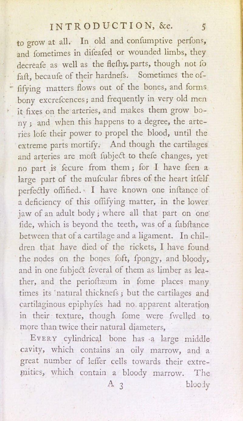 to grow at all. In old and confumptive perform, and fometimes in difeafed or wounded limbs, they decreafe as well as the flefliy. parts, though not fo fail, becaufe of their hardnefs. Sometimes the of- fifying matters flows out of the bones, and forms bony excrefcences; and frequently in very old men it. fixes on the arteries, and makes them grow bo- ny j and when this happens to a degree, the arte- ries lofe their power to propel the blood, until the extreme parts mortify. And though the cartilages and arteries are moll fubject to thefe changes, yet no part is fecure from them; for I have feen a large part of the mufcular fibres of the heart itfelf perfectly offified. • I have known one inftance of a deficiency of this offifying matter, in the lower jaw of an adult body; where all that part on one' iide, which is beyond the teeth, was of a fubftance between that of a cartilage and a ligament. In chil- dren that have died of the rickets, I have found the nodes on the bones, foft, fpongy, and bloody, and in one fubject feveral of them as ljmber as lea- ther, and the perioffoeum in fome places many times its natural thicknefs -} but the cartilages and cartilaginous epiphyfes had no. apparent alteration in their texture, though fome were fwelled to more than twice their natural diameters, Every cylindrical bone has a large middle cavity, which contains an oily marrow, and a great number of lefTer cells towards their extre- mities, which contain a bloody marrow. The A 3 blooJy