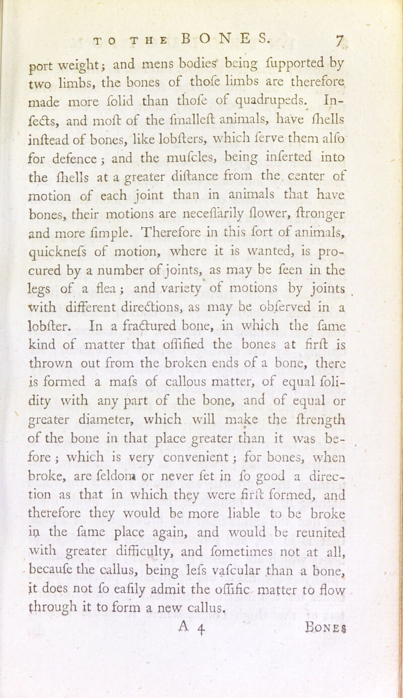 port weight; and mens bodies' being fupported by two limbs, the bones of thofe limbs are therefore made more folid than thofe of quadrupeds. In- fects, and moit of the fmalleft animals, have fhells inftead of bones, like lobfters, which ferve them alfo for defence j and the mufcles, being inferted into the fliells at a greater diftance from the center of motion of each joint than in animals that have bones, their motions are neceffarily flower, ftronger and more fimple. Therefore in this fort of animals, quicknefs of motion, where it is wanted, is pro- cured by a number of joints, as may be feen in the legs of a flea; and variety of motions by joints With different directions, as may be obferved in a lobfter. In a fractured bone, in which the fame kind of matter that offified the bones at firft is thrown out from the broken ends of a bone, there is formed a mafs of callous matter, of equal foli- dity with any part of the bone, and of equal or greater diameter, which will make the ftrength of the bone in that place greater than it was be- fore ; which is very convenient; for bones, when broke, are feldom or never fet in fo good a direc- tion as that in which they were firft formed, and therefore they would be more liable to be broke in the fame place again, and would be reunited with greater difficulty, and fometimes not at all, becaufe the callus, being lefs vafcular than a bone, \t does not fo eafily admit the omfic matter to flow through it to form a new callus. A 4. Bones