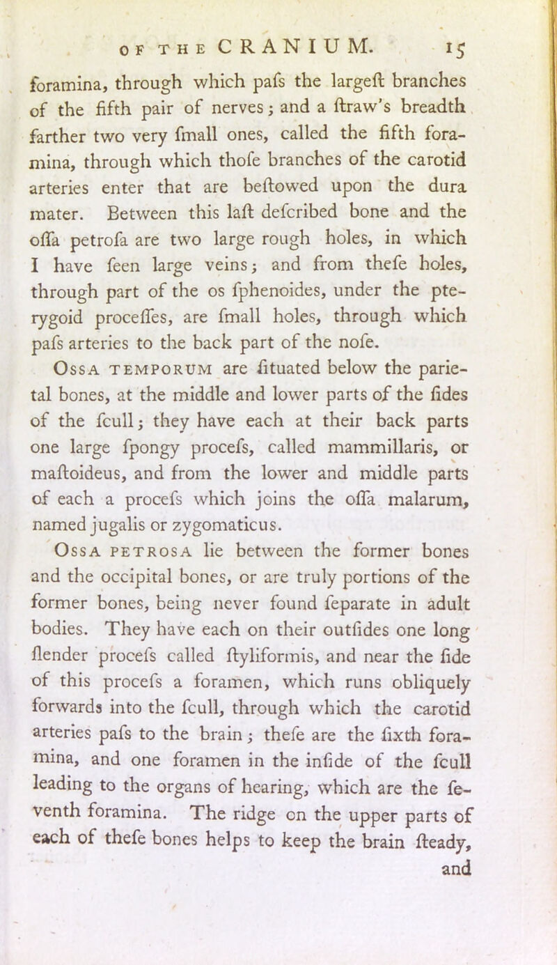 foramina, through which pafs the largeft branches of the fifth pair of nerves; and a ftraw's breadth farther two very fmall ones, called the fifth fora- mina, through which thofe branches of the carotid arteries enter that are beftowed upon the dura mater. Between this laft defcribed bone and the offa petrofa are two large rough holes, in which I have feen large veins; and from thefe holes, through part of the os fphenoides, under the pte- rygoid procefles, are fmall holes, through which pafs arteries to the back part of the nofe. Ossa temporum are fituated below the parie- tal bones, at the middle and lower parts of the fides of the fcull; they have each at their back parts one large fpongy procefs, called mammillaris, or maftoideus, and from the lower and middle parts of each a procefs which joins the offa malarum, named jugalis or zygomaticus. Ossa petrosa lie between the former bones and the occipital bones, or are truly portions of the former bones, being never found feparate in adult bodies. They have each on their outfides one long fiender procefs called ftyliformis, and near the fide of this procefs a foramen, which runs obliquely forwards into the fcull, through which the carotid arteries pafs to the brain; thefe are the fixth fora- mina, and one foramen in the infide of the fcull leading to the organs of hearing, which are the fe- venth foramina. The ridge on the upper parts of each of thefe bones helps to keep the brain fteady, and